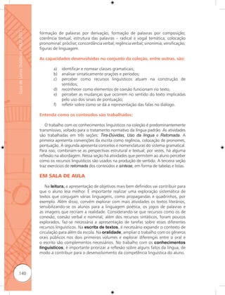 Guia de Livros Didáticos PNLD 2011

                                     formação de palavras por derivação; formação de palavras por composição;
                                     coerência textual; estrutura das palavras – radical e vogal temática; colocação
                                     pronominal: próclise; concordância verbal; regência verbal; sinonímia; versificação;
                                     figuras de linguagem.

                                     As capacidades desenvolvidas no conjunto da coleção, entre outras, são:

                                             a)   identificar e nomear classes gramaticais;
                                             b)   analisar sintaticamente orações e períodos;
                                             c)   perceber como recursos linguísticos atuam na construção de
                                                  sentidos;
                                             d)   reconhecer como elementos de coesão funcionam no texto;
                                             e)   perceber as mudanças que ocorrem no sentido do texto implicadas
                                                  pelo uso dos sinais de pontuação;
                                             f)   reﬂetir sobre como se dá a representação das falas no diálogo.

                                     Entenda como os conteúdos são trabalhados:

                                        O trabalho com os conhecimentos linguísticos na coleção é predominantemente
                                     transmissivo, voltado para o tratamento normativo da língua padrão. As atividades
                                     são trabalhadas em três seções: Tira-Dúvidas, Uso da língua e Retomada. A
                                     primeira apresenta convenções da escrita como regência, colocação de pronomes,
                                     pontuação. A segunda apresenta conceitos e nomenclaturas do sistema gramatical.
                                     Para isso, combinam-se as perspectivas estrutural e textual; por vezes, há alguma
                                     reﬂexão na abordagem. Nessa seção há atividades que permitem ao aluno perceber
                                     como os recursos linguísticos são usados na produção de sentido. A terceira seção
                                     traz exercícios de retomada dos conteúdos e síntese, em forma de tabelas e listas.

                                     EM SALA DE AULA

                                        Na leitura, a apresentação de objetivos mais bem definidos vai contribuir para
                                     que o aluno leia melhor. É importante realizar uma exploração sistemática de
                                     textos que conjugam várias linguagens, como propagandas e quadrinhos, por
                                     exemplo. Além disso, convém explorar com mais atividades os textos literários,
                                     sensibilizando-se os alunos para a linguagem poética, os jogos de palavras e
                                     as imagens que recriam a realidade. Considerando-se que recursos como os de
                                     conexão, coesão verbal e nominal, além dos recursos sintáticos, foram poucos
                                     explorados, faz-se necessária a apresentação de tarefas sobre esses diferentes
                                     recursos linguísticos. Na escrita de textos, é necessário expandir o contexto de
                                     circulação para além da escola. Na oralidade, ampliar o trabalho com os gêneros
                                     orais públicos nos dois primeiros volumes e explorar diferenças entre o oral e
                                     o escrito são complementos necessários. No trabalho com os conhecimentos
                                     linguísticos, é importante priorizar a reﬂexão sobre alguns fatos da língua, de
                                     modo a contribuir para o desenvolvimento da competência linguística do aluno.



      140
 