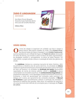 Guia de Livros Didáticos PNLD 2011
TUDO É LINGUAGEM
  25013COL01

  Ana Maria Trinconi Borgatto
  Terezinha Costa Hashimoto Bertin
  Vera Lúcia de Carvalho Marchezi

  Editora Ática




VISÃO GERAL


O
         s livros da coleção se organizam em unidades cujo foco é sempre o
         gênero textual. Além dessas unidades, há, ainda: uma Unidade Prévia,
         que discute noções de língua e linguagem; uma Unidade Suplementar,
que traz questões de uso e reﬂexão da língua; um Projeto de Leitura, estruturado
em forma de oficinas, que envolve o aluno na leitura de textos argumentativos,
de divulgação científica e, principalmente, na leitura de textos literários. Em
cada volume, o projeto articula a leitura e a produção de textos dos gêneros em
estudo.

   Na coletânea, destaca-se a presença marcante de textos literários, além
da pertinência e relevância dos de outros domínios. As atividades de leitura
colaboram significativamente para a formação geral do leitor e para a formação
do leitor de literatura. As atividades de produção de textos desenvolvem
capacidades de escrita de diversos gêneros, porém a oralidade é pouco
contemplada com atividades específicas. Os conhecimentos linguísticos são
amplamente explorados, numa abordagem predominantemente transmissiva.
Entretanto, o estilo de apresentação dos conteúdos pode promover um
diálogo com o aluno, por aproximá-lo dos conteúdos estudados. O Manual
do Professor sugere procedimentos relativos à condução das atividades e
apresenta os objetivos das questões. Além disso, há sugestões de respostas e
um conjunto muito bem definido de orientações para a realização do Projeto
de Leitura.



                                                                                   141
 