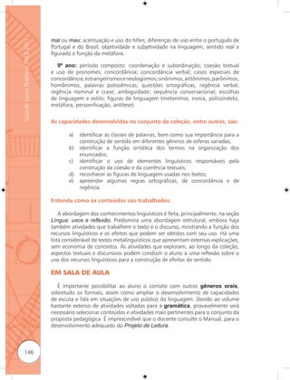 mal ou mau; acentuação e uso do hífen; diferenças de uso entre o português de
Guia de Livros Didáticos PNLD 2011


                                     Portugal e do Brasil; objetividade e subjetividade na linguagem, sentido real e
                                     figurado e função da metáfora.

                                        9º ano: período composto: coordenação e subordinação; coesão textual
                                     e uso de pronomes; concordância; concordância verbal; casos especiais de
                                     concordância; estrangeirismos e neologismos; sinônimos, antônimos, parônimos,
                                     homônimos, palavras polissêmicas; questões ortográficas; regência verbal;
                                     regência nominal e crase; ambiguidade; sequência conversacional; escolhas
                                     de linguagem e estilo; figuras de linguagem (metonímia, ironia, polissíndeto,
                                     metáfora, personificação, antítese).


                                     As capacidades desenvolvidas no conjunto da coleção, entre outras, são:

                                            a)   identificar as classes de palavras, bem como sua importância para a
                                                 construção de sentido em diferentes gêneros de esferas variadas;
                                            b)   identificar a função sintática dos termos na organização dos
                                                 enunciados;
                                            c)   identificar o uso de elementos linguísticos responsáveis pela
                                                 construção da coesão e da coerência textuais;
                                            d)   reconhecer as figuras de linguagem usadas nos textos;
                                            e)   apreender algumas regras ortográficas, de concordância e de
                                                 regência.

                                     Entenda como os conteúdos são trabalhados:

                                         A abordagem dos conhecimentos linguísticos é feita, principalmente, na seção
                                     Língua: usos e reﬂexão. Predomina uma abordagem estrutural, embora haja
                                     também atividades que trabalhem o texto e o discurso, mostrando a função dos
                                     recursos linguísticos e os efeitos que podem ser obtidos com seu uso. Há uma
                                     lista considerável de textos metalinguísticos que apresentam extensas explicações,
                                     sem economia de conceitos. As atividades que exploram, ao longo da coleção,
                                     aspectos textuais e discursivos podem conduzir o aluno a uma reﬂexão sobre o
                                     uso dos recursos linguísticos para a construção de efeitos de sentido.

                                     EM SALA DE AULA

                                        É importante possibilitar ao aluno o contato com outros gêneros orais,
                                     sobretudo os formais, assim como ampliar o desenvolvimento de capacidades
                                     de escuta e fala em situações de uso público da linguagem. Devido ao volume
                                     bastante extenso de atividades voltadas para a gramática, provavelmente será
                                     necessário selecionar conteúdos e atividades mais pertinentes para o conjunto da
                                     proposta pedagógica. É imprescindível que o docente consulte o Manual, para o
                                     desenvolvimento adequado do Projeto de Leitura.



      146
 