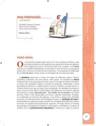 Guia de Livros Didáticos PNLD 2011
VIVA PORTUGUÊS
   25018COL01

  Elizabeth Marques Campos
  Paula Cristina Cardoso
  Silvia Letícia de Andrade

  Editora Ática




VISÃO GERAL


O
         s volumes da coleção organizam-se em oito unidades temáticas, cada
         uma delas dividida em dois capítulos que apresentam diferentes gêneros
         como objetos de ensino. Ao final de cada duas unidades, um Projeto
concretiza o trabalho desenvolvido, articulando os eixos de leitura, produção de
textos orais e escritos e conhecimentos linguísticos, em propostas de elaboração
de um livro de pano, revista, jornal e a montagem de uma peça de teatro.

   A coletânea oportuniza a leitura de textos de diferentes esferas: literária,
jornalística, publicitária, de artes cênicas, entre outras. As atividades de leitura
colaboram para a formação geral do leitor e para a formação do leitor de literatura.
A maioria das atividades resgata o contexto de produção, explicitando a esfera
(jornalística ou literária), o suporte (revista ou livro) e também a função social e o
contexto histórico em que os textos foram produzidos. As atividades incentivam o
aluno a buscar outros textos e informações, principalmente, ao final dos capítulos
dos volumes, na seção Aproveite para... (ler, assistir, ver na internet), com títulos
de livros, filmes e sites relacionados aos temas e gêneros trabalhados. Privilegia-
se a exploração da estrutura dos gêneros, o que limita o espaço para atividades
que levam ao desenvolvimento de estratégias de leitura. A produção de texto é
contemplada nos capítulos de cada unidade e em atividades articuladas aos projetos
de leitura. As propostas são significativas; exploram, de modo intenso, o contexto
de produção, principalmente o gênero, o destinatário, a finalidade e o suporte. O
trabalho com os conhecimentos linguísticos é intensivo em todos os volumes



                                                                                         147
 