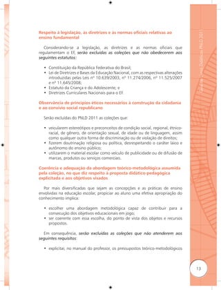 Guia de Livros Didáticos PNLD 2011
Respeito à legislação, às diretrizes e às normas oﬁciais relativas ao
ensino fundamental

   Considerando-se a legislação, as diretrizes e as normas oficiais que
regulamentam o EF, serão excluídas as coleções que não obedecerem aos
seguintes estatutos:

  • Constituição da República Federativa do Brasil;
  • Lei de Diretrizes e Bases da Educação Nacional, com as respectivas alterações
    introduzidas pelas Leis nº 10.639/2003, nº 11.274/2006, nº 11.525/2007
    e nº 11.645/2008;
  • Estatuto da Criança e do Adolescente; e
  • Diretrizes Curriculares Nacionais para o EF.

Observância de princípios éticos necessários à construção da cidadania
e ao convívio social republicano

  Serão excluídas do PNLD 2011 as coleções que:

  • veicularem estereótipos e preconceitos de condição social, regional, étnico-
    racial, de gênero, de orientação sexual, de idade ou de linguagem, assim
    como qualquer outra forma de discriminação ou de violação de direitos;
  • fizerem doutrinação religiosa ou política, desrespeitando o caráter laico e
    autônomo do ensino público;
  • utilizarem o material escolar como veículo de publicidade ou de difusão de
    marcas, produtos ou serviços comerciais.

Coerência e adequação da abordagem teórico-metodológica assumida
pela coleção, no que diz respeito à proposta didático-pedagógica
explicitada e aos objetivos visados

  Por mais diversificadas que sejam as concepções e as práticas de ensino
envolvidas na educação escolar, propiciar ao aluno uma efetiva apropriação do
conhecimento implica:

  • escolher uma abordagem metodológica capaz de contribuir para a
    consecução dos objetivos educacionais em jogo;
  • ser coerente com essa escolha, do ponto de vista dos objetos e recursos
    propostos.

  Em consequência, serão excluídas as coleções que não atenderem aos
seguintes requisitos:

  • explicitar, no manual do professor, os pressupostos teórico-metodológicos



                                                                                    13
 