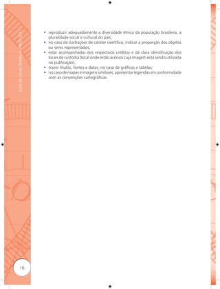 Guia de Livros Didáticos PNLD 2011

                                     • reproduzir adequadamente a diversidade étnica da população brasileira, a
                                       pluralidade social e cultural do país;
                                     • no caso de ilustrações de caráter científico, indicar a proporção dos objetos
                                       ou seres representados;
                                     • estar acompanhadas dos respectivos créditos e da clara identificação dos
                                       locais de custódia (local onde estão acervos cuja imagem está sendo utilizada
                                       na publicação).
                                     • trazer títulos, fontes e datas, no caso de gráficos e tabelas;
                                     • no caso de mapas e imagens similares, apresentar legendas em conformidade
                                       com as convenções cartográficas.




              16
 