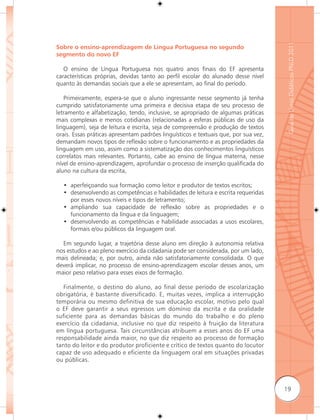 Guia de Livros Didáticos PNLD 2011
Sobre o ensino-aprendizagem de Língua Portuguesa no segundo
segmento do novo EF

   O ensino de Língua Portuguesa nos quatro anos finais do EF apresenta
características próprias, devidas tanto ao perfil escolar do alunado desse nível
quanto às demandas sociais que a ele se apresentam, ao final do período.

   Primeiramente, espera-se que o aluno ingressante nesse segmento já tenha
cumprido satisfatoriamente uma primeira e decisiva etapa de seu processo de
letramento e alfabetização, tendo, inclusive, se apropriado de algumas práticas
mais complexas e menos cotidianas (relacionadas a esferas públicas de uso da
linguagem), seja de leitura e escrita, seja de compreensão e produção de textos
orais. Essas práticas apresentam padrões linguísticos e textuais que, por sua vez,
demandam novos tipos de reﬂexão sobre o funcionamento e as propriedades da
linguagem em uso, assim como a sistematização dos conhecimentos linguísticos
correlatos mais relevantes. Portanto, cabe ao ensino de língua materna, nesse
nível de ensino-aprendizagem, aprofundar o processo de inserção qualificada do
aluno na cultura da escrita,

  • aperfeiçoando sua formação como leitor e produtor de textos escritos;
  • desenvolvendo as competências e habilidades de leitura e escrita requeridas
    por esses novos níveis e tipos de letramento;
  • ampliando sua capacidade de reﬂexão sobre as propriedades e o
    funcionamento da língua e da linguagem;
  • desenvolvendo as competências e habilidade associadas a usos escolares,
    formais e/ou públicos da linguagem oral.

  Em segundo lugar, a trajetória desse aluno em direção à autonomia relativa
nos estudos e ao pleno exercício da cidadania pode ser considerada, por um lado,
mais delineada; e, por outro, ainda não satisfatoriamente consolidada. O que
deverá implicar, no processo de ensino-aprendizagem escolar desses anos, um
maior peso relativo para esses eixos de formação.

   Finalmente, o destino do aluno, ao final desse período de escolarização
obrigatória, é bastante diversificado. E, muitas vezes, implica a interrupção
temporária ou mesmo definitiva de sua educação escolar, motivo pelo qual
o EF deve garantir a seus egressos um domínio da escrita e da oralidade
suficiente para as demandas básicas do mundo do trabalho e do pleno
exercício da cidadania, inclusive no que diz respeito à fruição da literatura
em língua portuguesa. Tais circunstâncias atribuem a esses anos do EF uma
responsabilidade ainda maior, no que diz respeito ao processo de formação
tanto do leitor e do produtor proficiente e crítico de textos quanto do locutor
capaz de uso adequado e eficiente da linguagem oral em situações privadas
ou públicas.



                                                                                     19
 