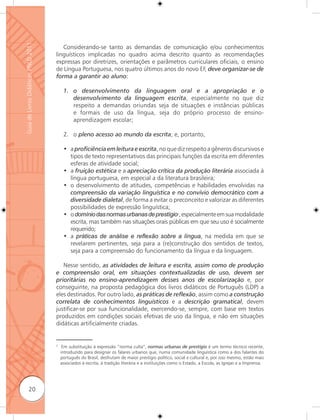 Guia de Livros Didáticos PNLD 2011

                                        Considerando-se tanto as demandas de comunicação e/ou conhecimentos
                                     linguísticos implicadas no quadro acima descrito quanto as recomendações
                                     expressas por diretrizes, orientações e parâmetros curriculares oficiais, o ensino
                                     de Língua Portuguesa, nos quatro últimos anos do novo EF, deve organizar-se de
                                     forma a garantir ao aluno:

                                          1. o desenvolvimento da linguagem oral e a apropriação e o
                                             desenvolvimento da linguagem escrita, especialmente no que diz
                                             respeito a demandas oriundas seja de situações e instâncias públicas
                                             e formais de uso da língua, seja do próprio processo de ensino-
                                             aprendizagem escolar;

                                          2. o pleno acesso ao mundo da escrita; e, portanto,

                                          • a proﬁciência em leitura e escrita, no que diz respeito a gêneros discursivos e
                                            tipos de texto representativos das principais funções da escrita em diferentes
                                            esferas de atividade social;
                                          • a fruição estética e a apreciação crítica da produção literária associada à
                                            língua portuguesa, em especial a da literatura brasileira;
                                          • o desenvolvimento de atitudes, competências e habilidades envolvidas na
                                            compreensão da variação linguística e no convívio democrático com a
                                            diversidade dialetal, de forma a evitar o preconceito e valorizar as diferentes
                                            possibilidades de expressão linguística;
                                          • o domínio das normas urbanas de prestígio2, especialmente em sua modalidade
                                            escrita, mas também nas situações orais públicas em que seu uso é socialmente
                                            requerido;
                                          • a práticas de análise e reﬂexão sobre a língua, na medida em que se
                                            revelarem pertinentes, seja para a (re)construção dos sentidos de textos,
                                            seja para a compreensão do funcionamento da língua e da linguagem.

                                        Nesse sentido, as atividades de leitura e escrita, assim como de produção
                                     e compreensão oral, em situações contextualizadas de uso, devem ser
                                     prioritárias no ensino-aprendizagem desses anos de escolarização e, por
                                     conseguinte, na proposta pedagógica dos livros didáticos de Português (LDP) a
                                     eles destinados. Por outro lado, as práticas de reﬂexão, assim como a construção
                                     correlata de conhecimentos linguísticos e a descrição gramatical, devem
                                     justificar-se por sua funcionalidade, exercendo-se, sempre, com base em textos
                                     produzidos em condições sociais efetivas de uso da língua, e não em situações
                                     didáticas artificialmente criadas.


                                     2
                                          Em substituição à expressão “norma culta”, normas urbanas de prestígio é um termo técnico recente,
                                         introduzido para designar os falares urbanos que, numa comunidade linguística como a dos falantes do
                                         português do Brasil, desfrutam de maior prestígio político, social e cultural e, por isso mesmo, estão mais
                                         associados à escrita, à tradição literária e a instituições como o Estado, a Escola, as Igrejas e a Imprensa.




              20
 