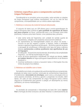 Guia de Livros Didáticos PNLD 2011
Critérios especíﬁcos para o componente curricular
Língua Portuguesa
  Considerando-se os princípios acima enunciados, serão excluídas as coleções
de Língua Portuguesa cujas análises manifestarem, em um ou mais de seus
componentes, incompatibilidade com os critérios abaixo explicitados.

1. Relativos à natureza do material textual selecionado

   O conjunto de textos que um LDP oferece para o ensino-aprendizagem de
Língua Portuguesa deve justificar-se pela qualidade da experiência de leitura
que possa propiciar ao aluno, contribuindo para a sua formação como leitor
proficiente, inclusive como leitor literário. Uma coletânea deve, portanto:

  • estar isenta tanto de fragmentos sem unidade de sentido quanto de
    pseudotextos, redigidos com propósitos exclusivamente didáticos;
  • ser representativa da heterogeneidade própria da cultura da escrita –
    inclusive no que diz respeito a autoria, a registros, estilos e variedades
    (sociais e regionais) linguísticas do Português –, de forma a permitir ao aluno
    a percepção de semelhanças e diferenças entre tipos de textos e gêneros
    diversos, pertencentes a esferas socialmente mais signiﬁcativas de uso
    da linguagem;
  • ser adequada – do ponto de vista da extensão, da temática e da complexidade
    linguística – ao nível de escolarização em jogo;
  • incluir, de forma significativa e equilibrada, em relação aos demais, textos
    da tradição literária de língua portuguesa (especialmente os da literatura
    brasileira); e
  • incentivar professores e alunos a buscarem textos e informações fora dos
    limites do próprio livro didático.

2. Relativos ao trabalho com o texto

   No trabalho com o texto, em qualquer de suas dimensões (leitura e compreensão,
produção de textos orais e escritos, construção de conhecimentos linguísticos),
é fundamental a diversidade de estratégias, assim como a articulação entre os
vários aspectos envolvidos, de forma a garantir a progressão nos estudos. Além
desses, em cada um dos componentes de Língua Portuguesa outros critérios
afiguram-se fundamentais para garantir à coleção um desempenho ao menos
satisfatório, em termos metodológicos.

Leitura

  As atividades de compreensão e interpretação do texto têm como objetivo
ﬁnal a formação do leitor (inclusive a do leitor literário) e o desenvolvimento da



                                                                                      21
 