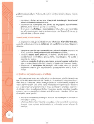 Guia de Livros Didáticos PNLD 2011

                                     proﬁciência em leitura. Portanto, só podem constituir-se como tais na medida
                                     em que:

                                       • encararem a leitura como uma situação de interlocução leitor/autor/
                                         texto socialmente contextualizada;
                                       • respeitarem as convenções e os modos de ler próprios dos diferentes
                                         gêneros, tanto literários quanto não literários;
                                       • desenvolverem estratégias e capacidades de leitura, tanto as relacionadas
                                         aos gêneros propostos, quanto as inerentes ao nível de proficiência que se
                                         pretende levar o aluno a atingir.

                                     Produção de textos escritos

                                        As propostas de produção escrita devem visar à formação do produtor de texto e,
                                     portanto, ao desenvolvimento da proﬁciência em escrita. Nesse sentido, não podem
                                     deixar de:

                                       • considerar a escrita como uma prática socialmente situada, propondo ao
                                         aluno, portanto, condições plausíveis de produção do texto;
                                       • abordar a escrita como processo, de forma a ensinar explicitamente os
                                         procedimentos envolvidos no planejamento, na produção e na revisão e
                                         reescrita dos textos;
                                       • explorar a produção de gêneros ao mesmo tempo diversos e pertinentes
                                         para a consecução dos objetivos estabelecidos pelo nível de ensino visado;
                                       • desenvolver as estratégias de produção relacionadas tanto ao gênero
                                         proposto quanto ao grau de proficiência que se pretende levar o aluno a
                                         atingir.

                                     3. Relativos ao trabalho com a oralidade

                                        A linguagem oral, que o aluno chega à escola dominando satisfatoriamente, no
                                     que diz respeito a demandas de seu convívio social imediato, é o instrumento por
                                     meio do qual se efetivam tanto a interação professor-aluno quanto o processo de
                                     ensino-aprendizagem. Será com o apoio dessa experiência prévia que o aprendiz
                                     não só desvendará o funcionamento da língua escrita como estenderá o domínio
                                     da fala para novas situações e contextos, inclusive no que diz respeito a situações
                                     escolares como as exposições orais e os seminários. Assim, caberá ao LDP, no que
                                     diz respeito a esse quesito:

                                       • recorrer à oralidade nas estratégias didáticas de abordagem da leitura e da
                                         produção de textos;
                                       • valorizar e efetivamente trabalhar a variação e a heterogeneidade linguísticas,
                                         situando nesse contexto sociolinguístico o ensino das normas urbanas de
                                         prestígio;



              22
 