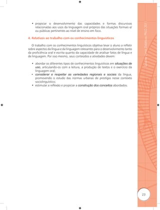 Guia de Livros Didáticos PNLD 2011
  • propiciar o desenvolvimento das capacidades e formas discursivas
    relacionadas aos usos da linguagem oral próprios das situações formais e/
    ou públicas pertinentes ao nível de ensino em foco.

4. Relativos ao trabalho com os conhecimentos linguísticos

  O trabalho com os conhecimentos linguísticos objetiva levar o aluno a reﬂetir
sobre aspectos da língua e da linguagem relevantes para o desenvolvimento tanto
da proficiência oral e escrita quanto da capacidade de analisar fatos de língua e
de linguagem. Por isso mesmo, seus conteúdos e atividades devem:

  • abordar os diferentes tipos de conhecimentos linguísticos em situações de
    uso, articulando-os com a leitura, a produção de textos e o exercício da
    linguagem oral;
  • considerar e respeitar as variedades regionais e sociais da língua,
    promovendo o estudo das normas urbanas de prestígio nesse contexto
    sociolinguístico;
  • estimular a reﬂexão e propiciar a construção dos conceitos abordados.




                                                                                    23
 