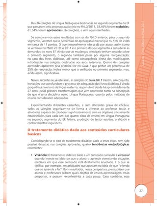 Guia de Livros Didáticos PNLD 2011
  Das 26 coleções de Língua Portuguesa destinadas ao segundo segmento do EF
que passaram pelo processo avaliatório no PNLD/2011, 38,46% foram excluídas;
61,54% foram aprovadas (16 coleções), e vêm aqui resenhadas.

   Se compararmos esses resultados com os do PNLD anterior, para o segundo
segmento, veremos que o percentual de aprovação é menor que os 73% de 2008
em cerca de 11 pontos. O que provavelmente não se dá por acaso: assim como
se verificou no PNLD 2010, o 2011 é o primeiro do seu segmento a considerar as
demandas do novo EF. Ainda que as mudanças principais tenham recaído sobre
o primeito segmento, o segundo também passa por alguma reorganização;
no caso dos livros didáticos, até como consequência direta das modificações
introduzidas nas coleções destinadas aos anos anteriores. Quatro das coleções
aprovadas aparecem pela primeira vez no Guia, o que perfaz um percentual de
25% de renovação; índice menor que o verificado no primeiro segmento, mas,
ainda assim, significativo.

   Novas, recentes ou já veteranas, as coleções do Guia 2011 trazem, em conjunto,
inovações que aprofundam o processo de adequação dos livros didáticos à virada
pragmática no ensino de língua materna, responsável, desde há aproximadamente
27 anos, pelas grandes transformações que vêm ocorrendo tanto na concepção
do que é uma disciplina como Língua Portuguesa, quanto pelos métodos de
ensino considerados adequados.

   Experimentando diferentes caminhos, e com diferentes graus de eficácia,
todas as coleções organizam-se de forma a oferecer ao professor textos e
atividades capazes de colaborar significativamente com os objetivos oficialmente
estabelecidos para cada um dos quatro eixos de ensino em Língua Portuguesa
no segundo segmento do EF: leitura, produção de textos escritos, oralidade e
conhecimentos linguísticos.

O tratamento didático dado aos conteúdos curriculares
básicos
   Considerando-se o tipo de tratamento didático dado a esses eixos, tem sido
possível detectar, nas coleções aprovadas, quatro tendências metodológicas
recorrentes:

  • Vivência: O tratamento didático dado a um conteúdo curricular é vivencial
    quando investe na ideia de que o aluno o aprende vivenciando situações
    escolares em que esse conteúdo está diretamente envolvido. É o que se
    verifica, por exemplo, em atividades que apostam na ideia de que “é lendo
    que se aprende a ler”. Bons resultados, nessa perspectiva, pressupõem que
    alunos e professores saibam quais objetos de ensino-aprendizagem estão
    propostos, e possam reconhecê-los a cada passo. Caso contrário, essa



                                                                                    27
 
