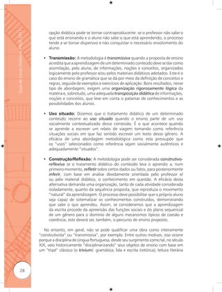 Guia de Livros Didáticos PNLD 2011

                                           opção didática pode se tornar contraproducente: se o professor não sabe o
                                           que está ensinando e o aluno não sabe o que está aprendendo, o processo
                                           tende a se tornar dispersivo e não conquistar o necessário envolvimento do
                                           aluno.

                                        • Transmissão: A metodologia é transmissiva quando a proposta de ensino
                                          acredita que a aprendizagem de um determinado conteúdo deve se dar como
                                          assimilação, pelo aluno, de informações, noções e conceitos, organizados
                                          logicamente pelo professor e/ou pelos materiais didáticos adotados. Este é o
                                          caso do ensino de gramática que se dá por meio da definição de conceitos e
                                          regras, seguida de exemplos e exercícios de aplicação. Bons resultados, nesse
                                          tipo de abordagem, exigem uma organização rigorosamente lógica da
                                          matéria e, sobretudo, uma adequada transposição didática de informações,
                                          noções e conceitos, que leve em conta o patamar de conhecimentos e as
                                          possibilidades dos alunos.

                                        • Uso situado: Dizemos que o tratamento didático de um determinado
                                          conteúdo recorre ao uso situado quando o ensino parte de um uso
                                          socialmente contextualizado desse conteúdo. É o que acontece quando
                                          se aprende a escrever um relato de viagem tomando como referência
                                          situações sociais em que faz sentido escrever um texto desse gênero. A
                                          eficácia de uma abordagem metodológica como esta pressupõe que
                                          os “usos” selecionados como referência sejam socialmente autênticos e
                                          adequadamente “situados”.

                                        • Construção/Reﬂexão: A metodologia pode ser considerada construtivo-
                                          reﬂexiva se o tratamento didático do conteúdo leva o aprendiz a, num
                                          primeiro momento, reﬂetir sobre certos dados ou fatos, para posteriormente
                                          inferir, com base em análise devidamente orientada pelo professor e/
                                          ou pelo material didático, o conhecimento em questão. A eficácia desta
                                          alternativa demanda uma organização, tanto de cada atividade considerada
                                          isoladamente, quanto da sequência proposta, que reproduza o movimento
                                          “natural” da aprendizagem. O processo deve possibilitar que o próprio aluno
                                          seja capaz de sistematizar os conhecimentos construídos, demonstrando
                                          que sabe o que aprendeu. Assim, se consideramos que a aprendizagem
                                          da escrita procede da apreensão das funções sociais e do plano sequencial
                                          de um gênero para o domínio de alguns mecanismos típicos de coesão e
                                          coerência, este deverá ser, também, o percurso de ensino proposto.

                                        No entanto, em geral, não se pode qualificar uma obra como inteiramente
                                     “construtivista” ou “transmissiva”, por exemplo. Entre outros motivos, isso ocorre
                                     porque a disciplina de Língua Portuguesa, desde seu surgimento como tal, no século
                                     XIX, veio historicamente “disciplinarizando” seus objetos de ensino com base em
                                     um “tripé” clássico (o trivium): gramática; fala e escrita (retórica); leitura literária



              28
 