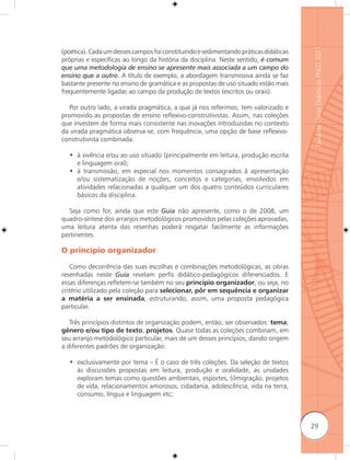 Guia de Livros Didáticos PNLD 2011
(poética). Cada um desses campos foi constituindo e sedimentando práticas didáticas
próprias e específicas ao longo da história da disciplina. Neste sentido, é comum
que uma metodologia de ensino se apresente mais associada a um campo do
ensino que a outro. A título de exemplo, a abordagem transmissiva ainda se faz
bastante presente no ensino de gramática e as propostas de uso situado estão mais
frequentemente ligadas ao campo da produção de textos (escritos ou orais).

   Por outro lado, a virada pragmática, a que já nos referimos, tem valorizado e
promovido as propostas de ensino reﬂexivo-construtivistas. Assim, nas coleções
que investem de forma mais consistente nas inovações introduzidas no contexto
da virada pragmática observa-se, com frequência, uma opção de base reﬂexivo-
construtivista combinada:

  • à vivência e/ou ao uso situado (principalmente em leitura, produção escrita
    e linguagem oral);
  • à transmissão, em especial nos momentos consagrados à apresentação
    e/ou sistematização de noções, conceitos e categorias, envolvidos em
    atividades relacionadas a qualquer um dos quatro conteúdos curriculares
    básicos da disciplina.

  Seja como for, ainda que este Guia não apresente, como o de 2008, um
quadro-síntese dos arranjos metodológicos promovidos pelas coleções aprovadas,
uma leitura atenta das resenhas poderá resgatar facilmente as informações
pertinentes.

O princípio organizador

    Como decorrência das suas escolhas e combinações metodológicas, as obras
resenhadas neste Guia revelam perfis didático-pedagógicos diferenciados. E
essas diferenças reﬂetem-se também no seu princípio organizador, ou seja, no
critério utilizado pela coleção para selecionar, pôr em sequência e organizar
a matéria a ser ensinada, estruturando, assim, uma proposta pedagógica
particular.

   Três princípios distintos de organização podem, então, ser observados: tema,
gênero e/ou tipo de texto; projetos. Quase todas as coleções combinam, em
seu arranjo metodológico particular, mais de um desses princípios, dando origem
a diferentes padrões de organização:

  • exclusivamente por tema – É o caso de três coleções. Da seleção de textos
    às discussões propostas em leitura, produção e oralidade, as unidades
    exploram temas como questões ambientais, esportes, (i)migração, projetos
    de vida, relacionamentos amorosos, cidadania, adolescência, vida na terra,
    consumo, língua e linguagem etc;



                                                                                      29
 