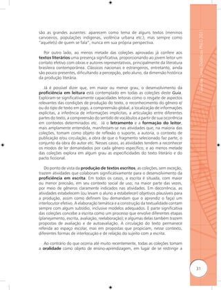 Guia de Livros Didáticos PNLD 2011
são as grandes ausentes: aparecem como tema de alguns textos (meninos
carvoeiros, populações indígenas, violência urbana etc.), mas sempre como
“aquele(s) de quem se fala”, nunca em sua própria perspectiva.

   Por outro lado, ao menos metade das coleções aprovadas já confere aos
textos literários uma presença significativa, proporcionando ao jovem leitor um
contato efetivo com obras e autores representativos, principalmente da literatura
brasileira contemporânea. Clássicos nacionais e estrangeiros, entretanto, ainda
são pouco presentes, dificultando a percepção, pelo aluno, da dimensão histórica
da produção literária.

   Já é possível dizer que, em maior ou menor grau, o desenvolvimento da
proﬁciência em leitura está contemplado em todas as coleções deste Guia.
Exploram-se significativamente capacidades leitoras como o resgate de aspectos
relevantes das condições de produção do texto, o reconhecimento do gênero e/
ou do tipo de texto em jogo, a compreensão global, a localização de informações
explícitas, a inferência de informações implícitas, a articulação entre diferentes
partes do texto, a compreensão do sentido de vocábulos a partir de sua ocorrência
em contextos determinados etc. Já o letramento e a formação do leitor,
mais amplamente entendida, manifestam-se nas atividades que, na maioria das
coleções, tomam como objeto de reﬂexão o suporte, a autoria, o contexto de
publicação e/ou circulação, a obra de que o fragmento selecionado faz parte, o
conjunto da obra do autor etc. Nesses casos, as atividades tendem a reconhecer
os modos de ler demandados por cada gênero específico; e ao menos metade
das coleções explora em algum grau as especificidades do texto literário e do
pacto ficcional.

   Do ponto de vista da produção de textos escritos, as coleções, sem exceção,
trazem atividades que colaboram significativamente para o desenvolvimento da
proﬁciência em escrita. Em todos os casos, a escrita é situada, com maior
ou menor precisão, em seu contexto social de uso; na maior parte das vezes,
por meio de gêneros claramente indicados nas atividades. Em decorrência, as
atividades estabelecem (ou levam o aluno a estabelecer) objetivos plausíveis para
a produção, assim como definem (ou demandam que o aprendiz o faça) um
interlocutor efetivo. A elaboração temática e a construção da textualidade contam
sempre com algum subsídio, inclusive modelos adequados. E parte significativa
das coleções concebe a escrita como um processo que envolve diferentes etapas
(planejamento, escrita, avaliação, reelaboração); e algumas delas também trazem
propostas de avaliação e de autoavaliação. A circulação do texto permanece
referida ao espaço escolar, mas em propostas que propiciam, nesse contexto,
diferentes formas de interlocução e de relação do sujeito com a escrita.

  Ao contrário do que ocorria até muito recentemente, todas as coleções tomam
a oralidade como objeto de ensino-aprendizagem, em lugar de se restringir a



                                                                                     31
 