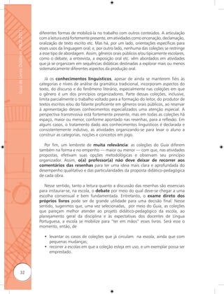Guia de Livros Didáticos PNLD 2011

                                     diferentes formas de mobilizá-la no trabalho com outros conteúdos. A articulação
                                     com a leitura está fortemente presente, em atividades como encenação, declamação,
                                     oralização de texto escrito etc. Mas há, por um lado, orientações específicas para
                                     esses usos da linguagem oral; e, por outro lado, nenhuma das coleções se restringe
                                     a esse tipo de abordagem. Assim, gêneros orais públicos e/ou tipicamente escolares,
                                     como o debate, a entrevista, a exposição oral etc. vêm abordados em atividades
                                     que já se organizam em sequências didáticas destinadas a explorar mais ou menos
                                     sistematicamente diferentes aspectos da produção oral.

                                        Já os conhecimentos linguísticos, apesar de ainda se manterem fiéis às
                                     categorias e níveis de análise da gramática tradicional, incorporam aspectos do
                                     texto, do discurso e do fenômeno literário, especialmente nas coleções em que
                                     o gênero é um dos princípios organizadores. Parte dessas coleções, inclusive,
                                     limita parcialmente o trabalho voltado para a formação do leitor, do produtor de
                                     textos escritos e/ou do falante proficiente em gêneros orais públicos, ao reservar
                                     à apresentação desses conhecimentos especializados uma atenção especial. A
                                     perspectiva transmissiva está fortemente presente, mas em todas as coleções há
                                     espaço, maior ou menor, conforme apontado nas resenhas, para a reﬂexão. Em
                                     alguns casos, o tratamento dado aos conhecimentos linguísticos é declarada e
                                     consistentemente indutivo, as atividades organizando-se para levar o aluno a
                                     construir as categorias, noções e conceitos em jogo.

                                        Por fim, um lembrete de muita relevância: as coleções do Guia diferem
                                     também na forma e no empenho — maior ou menor — com que, nas atividades
                                     propostas, efetivam suas opções metodológicas e observam seu princípio
                                     organizador. Assim, o(a) professor(a) não deve deixar de recorrer aos
                                     comentários das resenhas para ter uma ideia mais clara e aprofundada do
                                     desempenho qualitativo e das particularidades da proposta didático-pedagógica
                                     de cada obra.

                                        Nesse sentido, tanto a leitura quanto a discussão das resenhas são essenciais
                                     para instaurar-se, na escola, o debate por meio do qual deve-se chegar a uma
                                     escolha consensual e bem fundamentada. Entretanto, o exame direto dos
                                     próprios livros pode ser de grande utilidade para uma decisão final. Nesse
                                     sentido, sugerimos que, uma vez selecionadas, por meio do Guia, as coleções
                                     que pareçam melhor atender ao projeto didático-pedagógico da escola, ao
                                     planejamento geral da disciplina e às expectativas dos docentes de Língua
                                     Portuguesa, a escola se mobilize para “ter em mãos” esses livros. Será esse o
                                     momento, então, de

                                       • levantar os casos de coleções que já circulam na escola, ainda que com
                                         pequenas mudanças;
                                       • recorrer a escolas em que a coleção esteja em uso, e um exemplar possa ser
                                         emprestado.



              32
 