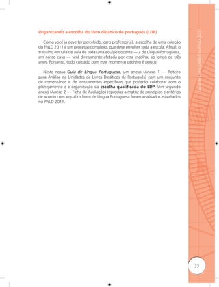 Guia de Livros Didáticos PNLD 2011
Organizando a escolha do livro didático de português (LDP)

   Como você já deve ter percebido, caro professor(a), a escolha de uma coleção
do PNLD 2011 é um processo complexo, que deve envolver toda a escola. Afinal, o
trabalho em sala de aula de toda uma equipe docente — a de Língua Portuguesa,
em nosso caso — será diretamente afetada por essa escolha, ao longo de três
anos. Portanto, todo cuidado com esse momento decisivo é pouco.

   Neste nosso Guia de Língua Portuguesa, um anexo (Anexo 1 — Roteiro
para Análise de Unidades de Livros Didáticos de Português) com um conjunto
de comentários e de instrumentos específicos que poderão colaborar com o
planejamento e a organização da escolha qualiﬁcada do LDP. Um segundo
anexo (Anexo 2 — Ficha de Avaliação) reproduz a matriz de princípios e critérios
de acordo com a qual os livros de Língua Portuguesa foram analisados e avaliados
no PNLD 2011.




                                                                                   33
 