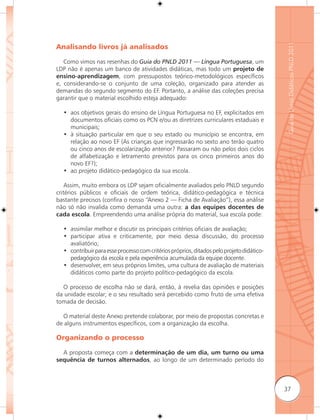 Guia de Livros Didáticos PNLD 2011
Analisando livros já analisados

   Como vimos nas resenhas do Guia do PNLD 2011 — Língua Portuguesa, um
LDP não é apenas um banco de atividades didáticas, mas todo um projeto de
ensino-aprendizagem, com pressupostos teórico-metodológicos específicos
e, considerando-se o conjunto de uma coleção, organizado para atender as
demandas do segundo segmento do EF. Portanto, a análise das coleções precisa
garantir que o material escolhido esteja adequado:

  • aos objetivos gerais do ensino de Língua Portuguesa no EF, explicitados em
    documentos oficiais como os PCN e/ou as diretrizes curriculares estaduais e
    municipais;
  • à situação particular em que o seu estado ou município se encontra, em
    relação ao novo EF (As crianças que ingressarão no sexto ano terão quatro
    ou cinco anos de escolarização anterior? Passaram ou não pelos dois ciclos
    de alfabetização e letramento previstos para os cinco primeiros anos do
    novo EF?);
  • ao projeto didático-pedagógico da sua escola.

    Assim, muito embora os LDP sejam oficialmente avaliados pelo PNLD segundo
critérios públicos e oficiais de ordem teórica, didático-pedagógica e técnica
bastante precisos (confira o nosso “Anexo 2 — Ficha de Avaliação”), essa análise
não só não invalida como demanda uma outra: a das equipes docentes de
cada escola. Empreendendo uma análise própria do material, sua escola pode:

  • assimilar melhor e discutir os principais critérios oficiais de avaliação;
  • participar ativa e criticamente, por meio dessa discussão, do processo
    avaliatório;
  • contribuir para esse processo com critérios próprios, ditados pelo projeto didático-
    pedagógico da escola e pela experiência acumulada da equipe docente.
  • desenvolver, em seus próprios limites, uma cultura de avaliação de materiais
    didáticos como parte do projeto político-pedagógico da escola.

  O processo de escolha não se dará, então, à revelia das opiniões e posições
da unidade escolar; e o seu resultado será percebido como fruto de uma efetiva
tomada de decisão.

  O material deste Anexo pretende colaborar, por meio de propostas concretas e
de alguns instrumentos específicos, com a organização da escolha.

Organizando o processo

  A proposta começa com a determinação de um dia, um turno ou uma
sequência de turnos alternados, ao longo de um determinado período do



                                                                                           37
 