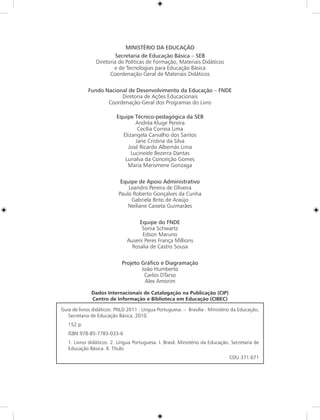 MINISTÉRIO DA EDUCAÇÃO
                         Secretaria de Educação Básica – SEB
                Diretoria de Políticas de Formação, Materiais Didáticos
                        e de Tecnologias para Educação Básica
                      Coordenação-Geral de Materiais Didáticos

            Fundo Nacional de Desenvolvimento da Educação – FNDE
                        Diretoria de Ações Educacionais
                   Coordenação-Geral dos Programas do Livro

                          Equipe Técnico-pedagógica da SEB
                                  Andréa Kluge Pereira
                                   Cecília Correia Lima
                            Elizangela Carvalho dos Santos
                                  Jane Cristina da Silva
                              José Ricardo Albernás Lima
                                Lucineide Bezerra Dantas
                             Lunalva da Conceição Gomes
                              Maria Marismene Gonzaga

                            Equipe de Apoio Administrativo
                               Leandro Pereira de Oliveira
                           Paulo Roberto Gonçalves da Cunha
                                Gabriela Brito de Araújo
                               Neiliane Caixeta Guimarães

                                    Equipe do FNDE
                                     Sonia Schwartz
                                     Edson Maruno
                               Auseni Peres França Millions
                                 Rosalia de Castro Sousa

                            Projeto Gráfico e Diagramação
                                    João Humberto
                                     Carlos DTarso
                                     Alex Amorim

              Dados Internacionais de Catalogação na Publicação (CIP)
              Centro de Informação e Biblioteca em Educação (CIBEC)

Guia de livros didáticos: PNLD 2011 : Língua Portuguesa. – Brasília : Ministério da Educação,
   Secretaria de Educação Básica, 2010.
   152 p.
   ISBN 978-85-7783-033-6
   1. Livros didáticos. 2. Língua Portuguesa. I. Brasil. Ministério da Educação. Secretaria de
   Educação Básica. II. Título
                                                                               CDU 371.671
 