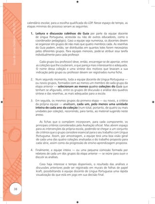 Guia de Livros Didáticos PNLD 2011

                                     calendário escolar, para a escolha qualificada do LDP. Nesse espaço de tempo, as
                                     etapas mínimas do processo seriam as seguintes:

                                       1. Leitura e discussão coletivas do Guia por parte da equipe docente
                                          de Língua Portuguesa, acrescida ou não de outros educadores, como o
                                          coordenador pedagógico. Caso a equipe seja numerosa, os docentes devem
                                          se organizar em grupos de não mais que quatro membros cada. As resenhas
                                          do Guia podem, então, ser distribuídas em quantos lotes forem necessários
                                          pelos diferentes grupos. Para equipes menores, pode-se atribuir essa tarefa
                                          individualmente para cada professor.

                                               Cada grupo (ou professor) deve, então, encarregar-se de apontar, entre
                                            as coleções que lhe couberam, a que pareça mais interessante e adequada.
                                            O nome dessa coleção e uma síntese dos motivos que levaram a sua
                                            indicação pelo grupo ou professor devem ser registrados numa ficha.

                                       2. Num segundo momento, toda a equipe docente de Língua Portuguesa —
                                          ou novos grupos, formados com ao menos um membro de cada grupo da
                                          etapa anterior — selecionam ao menos quatro coleções do Guia que
                                          tenham se afigurado, entre os grupos de discussão e análise dos quadros
                                          síntese e das resenhas, as mais adequadas para a escola.

                                       3. Em seguida, os mesmos grupos da primeira etapa — ou novos, a critério
                                          da própria equipe — analisam, cada um, pelo menos uma unidade
                                          inteira de cada ano da coleção (num total, portanto, de quatro ou mais
                                          unidades por coleção), recorrendo, para tanto, ao material sugerido neste
                                          anexo.

                                               As fichas que o compõem incorporam, para cada componente, os
                                            principais critérios considerados pela Avaliação oficial. Mas abrem espaço
                                            para as intervenções da própria escola, podendo-se chegar a um conjunto
                                            de critérios que o grupo considere essencial para o seu trabalho com Língua
                                            Portuguesa. Assim, por amostragem, a equipe terá uma boa visão geral
                                            de cada uma das quatro coleções analisadas e do trabalho proposto para
                                            cada série, assim como da progressão de ensino-aprendizagem proposta.

                                       4. Finalmente, a equipe inteira — ou uma pequena comissão formada por
                                          relatores de cada um dos grupos da etapa anterior — se reúne para ouvir e
                                          discutir as análises.

                                               Caso haja interesse e tempo disponíveis, o resultado das análises e
                                            discussões anteriores pode ser registrado em murais de folhas de papel
                                            kraft, possibilitando à equipe docente de Língua Portuguesa uma rápida
                                            visualização do que está em jogo em sua decisão final.



              38
 