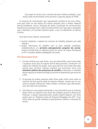 Guia de Livros Didáticos PNLD 2011
           Esta etapa se conclui com a escolha das duas melhores coleções, cujos
       títulos serão encaminhados como primeira e segunda opções ao FNDE.

    O conjunto de instrumentos aqui reproduzido constitui-se de cinco fichas,
uma para cada um dos blocos de critérios possíveis para a análise: Material
textual (coletânea), Leitura, Produção de textos, Construção de conhecimentos
linguísticos e Linguagem oral. Cada uma dessas fichas traz, logo após o cabeçalho
que a identifica, um princípio bastante geral, a que se subordinam os demais
critérios.

  Com base nesse material, será possível:

  • levantar hipóteses a respeito da natureza do trabalho proposto por cada
    coleção e
  • propor alternativas de trabalho com as duas coleções escolhidas,
    estabelecendo-se um primeiro planejamento conjunto do ensino,
    sempre considerando os objetivos gerais do ensino de Língua Portuguesa
    no EF e o projeto didático-pedagógico da escola.

Três observações ﬁnais:

  1. Convém lembrar que essas fichas, uma vez preenchidas, assim como todo
     e qualquer outro tipo de registro formal desse processo, constituem um
     registro do trabalho da equipe, tanto para permitir uma ampla discussão
     quanto para constituir arquivos escolares que funcionem como uma
     memória coletiva dos processos de escolha já efetivados. A utilidade
     desses registros se evidenciará logo nas primeiras experiências que recorram
     a eles.

  2. O processo de análise proposto pelas fichas pode incidir tanto sobre as
     resenhas do Guia quanto sobre as próprias coleções, sempre que os seus
     volumes estejam disponíveis. Pode, também, combinar essas alternativas,
     caso não haja livros suficientes.

  3. Com base em suas próprias demandas e nos comentários que as resenhas
     fazem tanto aos aspectos mais gerais das coleções quanto ao Manual do
     Professor, a equipe responsável pela escolha poderá elaborar uma ficha
     própria para os “Aspectos Gerais da Proposta Pedagógica do LDP”. Essas
     fichas serão de grande utilidade no planejamento coletivo e individual do
     ensino.




                                                                                    39
 