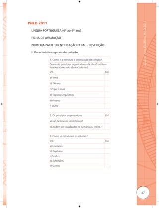 Guia de Livros Didáticos PNLD 2011
PNLD 2011

 LÍNGUA PORTUGUESA (6º ao 9º ano)

 FICHA DE AVALIAÇÃO

 PRIMEIRA PARTE: IDENTIFICAÇÃO GERAL - DESCRIÇÃO

 I. Características gerais da coleção

               1. Como é a estrutura e organização da coleção?
               Quais são princípios organizadores da obra? (os itens
               listados abaixo não são excludentes)
               S/N                                                Col.

               a) Tema

               b) Gênero

               c) Tipo textual

               d) Tópicos Linguísticos

               e) Projeto

               f) Outro


               2. Os princípios organizadores                     Col.

               a) são facilmente identificáveis?

               b) podem ser visualizados no sumário ou índice?


               3. Como se estruturam os volumes?
               S/N                                                Col.
               a) Unidades
               b) Capítulos
               c) Seções
               d) Subseções
               e) Outros




                                                                         47
 