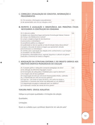 Guia de Livros Didáticos PNLD 2011
C. CORREÇÃO E ATUALIZAÇÃO DE CONCEITOS, INFORMAÇÕES E
   PROCEDIMENTOS

  23. Os conceitos, informações e procedimentos                                    Col.
  a) são apresentados sem erro ou indução a erro?


D. RESPEITO À LEGISLAÇÃO E OBSERVÂNCIA AOS PRINCÍPIOS ÉTICOS
   NECESSÁRIOS À CONSTRUÇÃO DA CIDADANIA

  24. A obra em análise                                                            Col.
  a) obedece aos dispositivos legais pertinentes (Constituição Federal, Estatuto
  da Criança e do Adolescente e outros)?
  b) cumpre a exigência legal de não disseminar
  (i) preconceitos e estereótipos?
  (ii) proselitismo político ou religioso?
  (iii) publicidade (a não ser quando se trata de estudar textos dessa esfera)?
  c) propõe a discussão de textos e imagens que apresentem atitudes
  preconceituosas ou estereótipos?
  d) contribui para a percepção das relações entre conhecimento e suas funções
  na sociedade e na vida prática?
  e) representa a diversidade étnica, regional, linguística e cultural e de gênero
  (masculino e feminino) em textos e imagens?


E. ADEQUAÇÃO DA ESTRUTURA EDITORIAL E DO PROJETO GRÁFICO AOS
   OBJETIVOS DIDÁTICO-PEDAGÓGICOS DA COLEÇÃO

  25. O projeto gráfico é adequado à proposta pedagógica da obra?                  Col.
  a) Há utilização de diferentes linguagens visuais?
  b) As ilustrações são adequadas à finalidade para a qual se destinam?
  c) As imagens são de boa qualidade?
  d) A organização da obra por estruturas hierarquizadas (títulos, subtítulos
  etc.) é identificada por meio de recursos gráficos?
  e) O tipo (ex.: com serifa no texto de leitura, sem serifa nos títulos e
  intertítulos) e o tamanho das fontes são adequados ao uso didático?
  f) A diagramação da página é adequada para uso didático?
  g) A impressão e revisão são isentas de erros graves?

TERCEIRA PARTE: SÍNTESE AVALIATIVA

Indique as principais qualidades e limitações da coleção

Qualidades:

Limitações:

Quais os cuidados que o professor deverá ter em sala de aula?



                                                                                          53
 