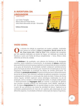 A AVENTURA DA




                                                                                     Guia de Livros Didáticos PNLD 2011
LINGUAGEM
  24801COL01

  Luiz Carlos Travaglia
  Maura Alves de Freitas Rocha
  Vânia Maria Bernardes Arruda – Fernandes

  Editora Dimensão




VISÃO GERAL


O
          s volumes da coleção se organizam em quatro unidades, sinalizadas
          com clareza no sumário: Língua e Linguagens; Mundo social: eu, tu,
          ele; Essa nossa vida e Vida na Terra. Essas unidades são compostas
por três capítulos dedicados ao estudo da língua, um dedicado ao estudo da
literatura e outro com fontes de leitura complementar — livros, filmes e sítios
referentes ao tema da unidade.

   A coletânea é de qualidade, com gêneros da literatura e de divulgação
científica, textos midiáticos e humorísticos. As atividades de leitura colaboram
para a proficiência do aluno porque exploram a compreensão do texto e ampliam
o seu grau de letramento. As atividades também colaboram satisfatoriamente
para a formação do leitor de literatura, por levarem em consideração os recursos
linguísticos mobilizados na produção de efeitos de sentido particulares. As
atividades de produção de textos em geral contribuem para o desenvolvimento
da escrita do aluno, pois oferecem exemplos de gêneros propostos e orientam
o planejamento temático e a construção das ideias do texto. Embora de forma
menos regular, também exploram outras estratégias mobilizadas no ato de
produção, como a revisão e a reformulação dos textos. A coleção colabora para
o desenvolvimento da linguagem oral por orientar a produção de gêneros
que simulam situações públicas de comunicação como debate, exposição e
júri. Os tópicos linguísticos têm um grande espaço na obra, sendo estudados
a partir de sua ocorrência nos textos da atividade de leitura. Exploram-se os
conteúdos gradativamente em mais de um capítulo, pela observação de seus
diferentes aspectos. As atividades enfatizam a descrição dos tópicos linguísticos,



                                                                                     57
 