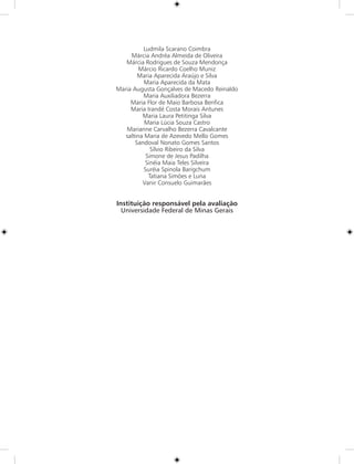 Ludmila Scarano Coimbra
     Márcia Andréa Almeida de Oliveira
   Márcia Rodrigues de Souza Mendonça
         Márcio Ricardo Coelho Muniz
        Maria Aparecida Araújo e Silva
           Maria Aparecida da Mata
Maria Augusta Gonçalves de Macedo Reinaldo
          Maria Auxiliadora Bezerra
     Maria Flor de Maio Barbosa Benfica
     Maria Irandé Costa Morais Antunes
          Maria Laura Petitinga Silva
           Maria Lúcia Souza Castro
   Marianne Carvalho Bezerra Cavalcante
   saltina Maria de Azevedo Mello Gomes
       Sandoval Nonato Gomes Santos
             Sílvio Ribeiro da Silva
           Simone de Jesus Padilha
           Sinéia Maia Teles Silveira
          Suréia Spinola Barigchum
            Tatiana Simões e Luna
          Vanir Consuelo Guimarães


Instituição responsável pela avaliação
  Universidade Federal de Minas Gerais
 