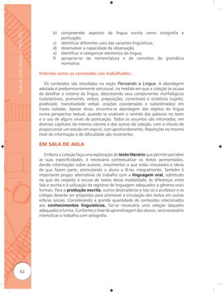 Guia de Livros Didáticos PNLD 2011

                                            b)   compreender aspectos da língua escrita como ortografia e
                                                 pontuação;
                                            c)   identificar diferentes usos das variantes linguísticas;
                                            d)   desenvolver a capacidade de observação;
                                            e)   identificar e categorizar elementos da língua;
                                            f)   apropriar-se da nomenclatura e de conceitos da gramática
                                                 normativa.

                                     Entenda como os conteúdos são trabalhados:

                                        Os conteúdos são estudados na seção Pensando a Língua. A abordagem
                                     adotada é predominantemente estrutural, na medida em que a coleção se ocupa
                                     de detalhar o sistema da língua, descrevendo seus componentes morfológicos
                                     (substantivos, pronomes, verbos, preposições, conectivos) e sintáticos (sujeito,
                                     predicado, transitividade verbal, orações coordenadas e subordinadas) em
                                     frases isoladas. Apesar disso, encontra-se abordagem dos objetos da língua
                                     numa perspectiva textual, quando se analisam o sentido das palavras no texto
                                     e o uso de alguns sinais de pontuação. Todos os assuntos são retomados, em
                                     diversos capítulos do mesmo volume e dos outros da coleção, com o intuito de
                                     proporcionar um estudo em espiral, com aprofundamento. Repetições no mesmo
                                     nível de informação e de dificuldade são recorrentes.

                                     EM SALA DE AULA

                                        Embora a coleção faça uma exploração do texto literário que permite perceber
                                     as suas especificidades, é necessário contextualizar os textos apresentados,
                                     dando informações sobre autores, movimentos a que estão vinculados e obras
                                     de que fazem parte, estimulando o aluno a lê-las integralmente. Também é
                                     importante propor alternativas de trabalho com a linguagem oral, sobretudo
                                     no que diz respeito à escuta de textos dessa modalidade, às diferenças entre
                                     fala e escrita e à utilização de registros de linguagem adequados a gêneros orais
                                     formais. Para a produção escrita, outros destinatários e não só o professor e os
                                     colegas deverão ser propostos para promover a circulação dos textos em outras
                                     esferas sociais. Considerando a grande quantidade de conteúdos relacionados
                                     aos conhecimentos linguísticos, faz-se necessária uma seleção daqueles
                                     adequados à turma. Conforme o nível de aprendizagem dos alunos, será necessário
                                     intensificar o trabalho com ortografia.




              62
 