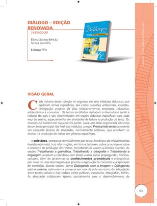 DIÁLOGO – EDIÇÃO




                                                                                      Guia de Livros Didáticos PNLD 2011
RENOVADA
  24859COL01

  Eliana Santos Beltrão
  Tereza Gordilho

  Editora FTD




VISÃO GERAL


C
         ada volume desta coleção se organiza em sete módulos didáticos que
         exploram temas específicos, tais como questões ambientais, esportes,
         (i)migração, projetos de vida, relacionamentos amorosos, cidadania,
adolescência e consumo. Os temas escolhidos destacam a diversidade social e
cultural do país e são desenvolvidos em seções didáticas específicas para cada
eixo de ensino, especialmente em atividades de leitura e produção de texto. Os
módulos se dividem em duas ou três partes, cada uma delas organizada em torno
de um texto principal. No final dos módulos, a seção Produzindo textos apresenta
um conjunto diverso de atividades, normalmente coletivas, que envolvem os
alunos na produção de textos em gêneros específicos.

   A coletânea, composta essencialmente por textos literários e da mídia impressa
(revistas e jornais), traz informações, em forma de boxes, sobre os autores e sobre
o contexto de produção dos textos, convidando os alunos a leituras diversas. As
seções Trabalhando a gramática, Trabalhando a ortograﬁa e Trabalhando a
linguagem ampliam a coletânea com textos curtos como propagandas, tirinhas,
cartazes, além de apresentar os conhecimentos gramaticais e ortográficos
por meio de uma abordagem que prioriza a exposição de conceitos e a aplicação
de exercícios. Outras seções, como Dialogando com a imagem e Dialogando
com o cinema, estimulam a conversa em sala de aula em torno da articulação
entre textos verbais e não verbais como pinturas, esculturas, fotografias, filmes.
As atividades colaboram apenas parcialmente para o desenvolvimento da



                                                                                      63
 