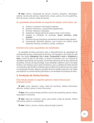 Guia de Livros Didáticos PNLD 2011
   9º ano: crônica, reprodução de pintura, romance, biografia, reportagem,
verbete, narrativa de aventura, depoimento, ensaio, poema, tira em quadrinhos,
letra de música, notícia e artigo de opinião.

As capacidades desenvolvidas no conjunto da coleção, entre outras, são:

        a)   localizar e comparar informações explícitas;
        b)   produzir inferências e compreender globalmente;
        c)   formular hipóteses e deduções;
        d)   estabelecer relações dentro do próprio texto e entre textos;
        e)   resgatar as condições de produção (quem escreveu, onde,
             quando);
        f)   identificar recursos linguísticos característicos de determinados gêneros;
        g)   compreender diferentes gêneros, que circulam em esferas sociais
             relevantes (literária, jornalística, escolar, cotidiana).

Entenda como essas capacidades são trabalhadas:

   As atividades de leitura permitem tanto o desenvolvimento de capacidades de
compreensão quanto a observação da estrutura, da linguagem e da função de cada
texto. Nas seções Dialogando com o texto, Comparando o texto e Ampliando o
tema, a partir de dois ou três textos, os alunos se envolvem com um conjunto de
atividades, aprendendo, por exemplo, a reconhecer elementos da narrativa, elementos
da poética, recursos de argumentação. Essas atividades colaboram para a formação
do leitor, com destaque para o leitor de literatura, pois a coletânea de textos permite
uma boa discussão temática e reﬂexões sobre os efeitos de sentido de recursos usados
na composição do texto. Algumas questões de leitura também aparecem nas seções
que exploram os conhecimentos gramaticais e nas atividades de produção de texto.

2. Produção de Textos Escritos

Esta coleção propõe os seguintes gêneros e tipos textuais para
produção escrita:

   6º ano: conto, glossário, mapa, relato de memórias, folheto informativo,
adivinha, verbete, poema e texto instrucional.

   7º ano: carta, conto de ficção científica, anúncio de campanha, poema, notícia,
reportagem e entrevista.

   8º ano: relato de memórias, conto, peça teatral, artigo de opinião, folheto
informativo, poema e autobiografia.

  9º ano: crônica, resumo, resenha, plano de ação e poema.



                                                                                          65
 