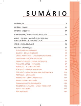 SUMÁRIO
INTRODUÇÃO                                      7

CRITÉRIOS COMUNS                               11

CRITÉRIOS ESPECÍFICOS                          17

SOBRE AS COLEÇÕES RESENHADAS NESTE GUIA        25

ANEXO 1: ROTEIRO PARA ANÁLISE E ESCOLHA DE
LIVROS DIDÁTICOS DE PORTUGUÊS (LDP)            35

ANEXO 2: FICHA DE ANÁLISE                      45

RESENHAS DAS COLEÇÕES                          55
  A AVENTURA DA LINGUAGEM                      57
  DIÁLOGO – EDIÇÃO RENOVADA                    63
  LÍNGUA PORTUGUESA – LINGUAGEM E INTERAÇÃO    69
  LINGUAGEM: CRIAÇÃO E INTERAÇÃO               75
  PARA LER O MUNDO – LÍNGUA PORTUGUESA         81
  PARA VIVER JUNTOS – PORTUGUÊS                87
  PORTUGUÊS – A ARTE DA PALAVRA                93
  PORTUGUÊS – IDEIAS & LINGUAGENS              99
  PORTUGUÊS – UMA PROPOSTA PARA O LETRAMENTO   105
  PORTUGUÊS – LINGUAGENS                       111
  PROJETO ECO – LÍNGUA PORTUGUESA              117
  PROJETO RADIX – PORTUGUÊS                    123
  TRABALHANDO COM A LINGUAGEM                  129
  TRAJETÓRIAS DA PALAVRA – LÍNGUA PORTUGUESA   135
  TUDO É LINGUAGEM                             141
  VIVA PORTUGUÊS                               147
 