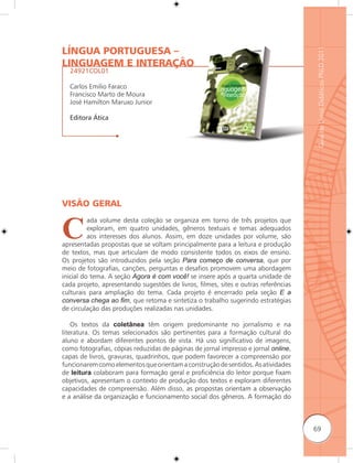 LÍNGUA PORTUGUESA –




                                                                                     Guia de Livros Didáticos PNLD 2011
LINGUAGEM E INTERAÇÃO
  24921COL01

  Carlos Emilio Faraco
  Francisco Marto de Moura
  José Hamilton Maruxo Junior

  Editora Ática




VISÃO GERAL


C
          ada volume desta coleção se organiza em torno de três projetos que
          exploram, em quatro unidades, gêneros textuais e temas adequados
          aos interesses dos alunos. Assim, em doze unidades por volume, são
apresentadas propostas que se voltam principalmente para a leitura e produção
de textos, mas que articulam de modo consistente todos os eixos de ensino.
Os projetos são introduzidos pela seção Para começo de conversa, que por
meio de fotografias, canções, perguntas e desafios promovem uma abordagem
inicial do tema. A seção Agora é com você! se insere após a quarta unidade de
cada projeto, apresentando sugestões de livros, filmes, sites e outras referências
culturais para ampliação do tema. Cada projeto é encerrado pela seção E a
conversa chega ao ﬁm, que retoma e sintetiza o trabalho sugerindo estratégias
de circulação das produções realizadas nas unidades.

    Os textos da coletânea têm origem predominante no jornalismo e na
literatura. Os temas selecionados são pertinentes para a formação cultural do
aluno e abordam diferentes pontos de vista. Há uso significativo de imagens,
como fotografias, cópias reduzidas de páginas de jornal impresso e jornal online,
capas de livros, gravuras, quadrinhos, que podem favorecer a compreensão por
funcionarem como elementos que orientam a construção de sentidos. As atividades
de leitura colaboram para formação geral e proficiência do leitor porque fixam
objetivos, apresentam o contexto de produção dos textos e exploram diferentes
capacidades de compreensão. Além disso, as propostas orientam a observação
e a análise da organização e funcionamento social dos gêneros. A formação do



                                                                                     69
 