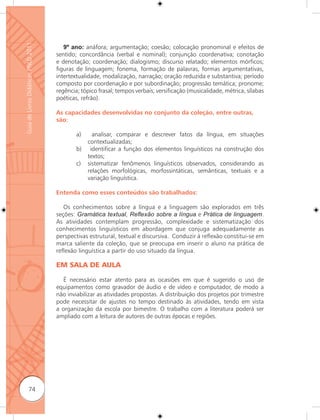 Guia de Livros Didáticos PNLD 2011

                                        9º ano: anáfora; argumentação; coesão; colocação pronominal e efeitos de
                                     sentido; concordância (verbal e nominal); conjunção coordenativa; conotação
                                     e denotação; coordenação; dialogismo; discurso relatado; elementos mórficos;
                                     figuras de linguagem; fonema, formação de palavras, formas argumentativas,
                                     intertextualidade, modalização, narração; oração reduzida e substantiva; período
                                     composto por coordenação e por subordinação; progressão temática; pronome;
                                     regência; tópico frasal; tempos verbais; versificação (musicalidade, métrica, sílabas
                                     poéticas, refrão).

                                     As capacidades desenvolvidas no conjunto da coleção, entre outras,
                                     são:

                                             a)     analisar, comparar e descrever fatos da língua, em situações
                                                  contextualizadas;
                                             b)    identificar a função dos elementos linguísticos na construção dos
                                                  textos;
                                             c)   sistematizar fenômenos linguísticos observados, considerando as
                                                  relações morfológicas, morfossintáticas, semânticas, textuais e a
                                                  variação linguística.

                                     Entenda como esses conteúdos são trabalhados:

                                        Os conhecimentos sobre a língua e a linguagem são explorados em três
                                     seções: Gramática textual, Reﬂexão sobre a língua e Prática de linguagem.
                                     As atividades contemplam progressão, complexidade e sistematização dos
                                     conhecimentos linguísticos em abordagem que conjuga adequadamente as
                                     perspectivas estrutural, textual e discursiva. Conduzir à reﬂexão constitui-se em
                                     marca saliente da coleção, que se preocupa em inserir o aluno na prática de
                                     reﬂexão linguística a partir do uso situado da língua.

                                     EM SALA DE AULA

                                        É necessário estar atento para as ocasiões em que é sugerido o uso de
                                     equipamentos como gravador de áudio e de vídeo e computador, de modo a
                                     não inviabilizar as atividades propostas. A distribuição dos projetos por trimestre
                                     pode necessitar de ajustes no tempo destinado às atividades, tendo em vista
                                     a organização da escola por bimestre. O trabalho com a literatura poderá ser
                                     ampliado com a leitura de autores de outras épocas e regiões.




              74
 
