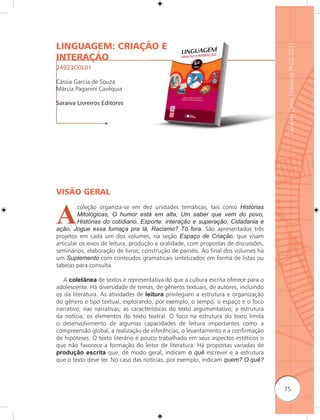 LINGUAGEM: CRIAÇÃO E




                                                                                    Guia de Livros Didáticos PNLD 2011
INTERAÇÃO
24923COL01

Cássia Garcia de Souza
Márcia Paganini Cavéquia

Saraiva Livreiros Editores




VISÃO GERAL


A
         coleção organiza-se em dez unidades temáticas, tais como Histórias
         Mitológicas, O humor está em alta, Um saber que vem do povo,
         Histórias do cotidiano, Esporte: interação e superação, Cidadania e
ação, Jogue essa fumaça pra lá, Racismo? Tô fora. São apresentados três
projetos em cada um dos volumes, na seção Espaço de Criação, que visam
articular os eixos de leitura, produção e oralidade, com propostas de discussões,
seminários, elaboração de livros, construção de painéis. Ao final dos volumes há
um Suplemento com conteúdos gramaticais sintetizados em forma de listas ou
tabelas para consulta.

   A coletânea de textos é representativa do que a cultura escrita oferece para o
adolescente. Há diversidade de temas, de gêneros textuais, de autores, incluindo
os da literatura. As atividades de leitura privilegiam a estrutura e organização
do gênero e tipo textual, explorando, por exemplo, o tempo, o espaço e o foco
narrativo, nas narrativas; as características do texto argumentativo; a estrutura
da notícia; os elementos do texto teatral. O foco na estrutura do texto limita
o desenvolvimento de algumas capacidades de leitura importantes como a
compreensão global, a realização de inferências, o levantamento e a confirmação
de hipóteses. O texto literário é pouco trabalhado em seus aspectos estéticos o
que não favorece a formação do leitor de literatura. Há propostas variadas de
produção escrita que, de modo geral, indicam o quê escrever e a estrutura
que o texto deve ter. No caso das notícias, por exemplo, indicam quem? O quê?



                                                                                    75
 