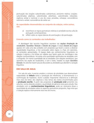 Guia de Livros Didáticos PNLD 2011

                                     pontuação das orações subordinadas substantivas; pronome relativo; orações:
                                     subordinadas adjetivas, subordinadas adverbiais, subordinadas reduzidas;
                                     regência verbal e nominal; o uso da crase; prosódia, ortoepia; concordância
                                     nominal e verbal; concordância do verbo ser.

                                     As capacidades desenvolvidas no conjunto da coleção, entre outras,
                                     são:

                                             a)   reconhecer as regras gramaticais relativas à variedade escrita culta do
                                                  português contemporâneo;
                                             b)   reﬂetir sobre as regras básicas de acentuação e de pontuação.

                                     Entenda como os conteúdos são trabalhados:

                                        A abordagem dos recursos linguísticos acontece nas seções Ampliação de
                                     vocabulário, Questões Textuais e Estudo da Língua. A seção Estudo da Língua
                                     aparece em cada uma das unidades com propostas que levam o aluno a observar
                                     regularidades linguísticas, a tirar conclusões sobre regras e a fixar, em exercícios,
                                     os conteúdos apresentados. O espaço dado aos conhecimentos linguísticos na
                                     coleção é extenso e há ênfase em objetos que fazem parte da morfologia e das
                                     relações morfossintáticas. Há ainda uma quantidade significativa de atividades com
                                     a ortografia. Em menor quantidade são as atividades com relações semânticas, que
                                     aparecem nas seções de vocabulário, e com o texto, tratado na seção Questões
                                     textuais. Os volumes trazem poucas discussões ou atividades que abordem a variação
                                     linguística.

                                     EM SALA DE AULA

                                        Em sala de aula, é preciso ampliar o número de atividades que desenvolvam
                                     capacidades de leitura como a produção de inferências, o levantamento e a
                                     confirmação de hipóteses. Outro cuidado importante relaciona-se à definição
                                     mais clara do leitor, dos objetivos e dos temas dos textos encaminhados para
                                     a produção escrita. A partir das propostas de produção oral presentes nos
                                     volumes, outras deverão ampliar a quantidade de gêneros orais para estudo. Nas
                                     atividades com os conhecimentos linguísticos, pode ser necessário dosar a
                                     quantidade de atividades sobre os aspectos gramaticais propostos, haja vista que
                                     a coleção explora intensamente esse eixo de ensino.




              80
 