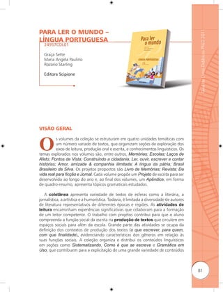 PARA LER O MUNDO –




                                                                                          Guia de Livros Didáticos PNLD 2011
LÍNGUA PORTUGUESA
   24957COL01

   Graça Sette
   Maria Angela Paulino
   Rozário Starling

   Editora Scipione




VISÃO GERAL



O
          s volumes da coleção se estruturam em quatro unidades temáticas com
          um número variado de textos, que organizam seções de exploração dos
          eixos de leitura, produção oral e escrita, e conhecimentos linguísticos. Os
temas explorados nos volumes são, entre outros, Memórias; Escolas; Laços de
Afeto; Pontos de Vista; Construindo a cidadania; Ler, ouvir, escrever e contar
histórias; Amor, amizade & companhia ilimitada; A língua da pátria; Brasil
Brasileiro da Silva. Os projetos propostos são Livro de Memórias; Revista; Da
vida real para ﬁcção e Jornal. Cada volume propõe um Projeto de escrita para ser
desenvolvido ao longo do ano e, ao final dos volumes, um Apêndice, em forma
de quadro-resumo, apresenta tópicos gramaticais estudados.

   A coletânea apresenta variedade de textos de esferas como a literária, a
jornalística, a artística e a humorística. Todavia, é limitada a diversidade de autores
de literatura representativos de diferentes épocas e regiões. As atividades de
leitura encaminham experiências significativas que colaboram para a formação
de um leitor competente. O trabalho com projetos contribui para que o aluno
compreenda a função social da escrita na produção de textos que circulem em
espaços sociais para além da escola. Grande parte das atividades se ocupa da
definição dos contextos de produção dos textos (o que escrever, para quem,
com que ﬁnalidade), evidenciando características dos gêneros em relação às
suas funções sociais. A coleção organiza e distribui os conteúdos linguísticos
em seções como Sistematizando, Como é que se escreve e Gramática em
Uso, que contribuem para a explicitação de uma grande variedade de conteúdos



                                                                                          81
 