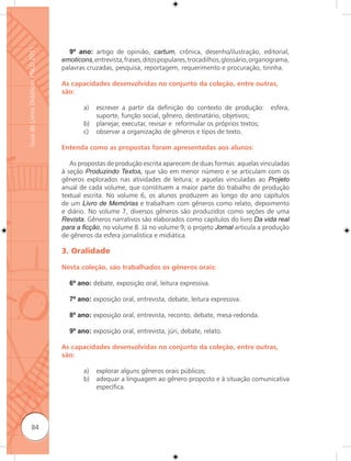 Guia de Livros Didáticos PNLD 2011

                                       9º ano: artigo de opinião, cartum, crônica, desenho/ilustração, editorial,
                                     emoticons, entrevista, frases, ditos populares, trocadilhos, glossário, organograma,
                                     palavras cruzadas, pesquisa, reportagem, requerimento e procuração, tirinha.

                                     As capacidades desenvolvidas no conjunto da coleção, entre outras,
                                     são:

                                             a)   escrever a partir da definição do contexto de produção: esfera,
                                                  suporte, função social, gênero, destinatário, objetivos;
                                             b)   planejar, executar, revisar e reformular os próprios textos;
                                             c)   observar a organização de gêneros e tipos de texto.

                                     Entenda como as propostas foram apresentadas aos alunos:

                                        As propostas de produção escrita aparecem de duas formas: aquelas vinculadas
                                     à seção Produzindo Textos, que são em menor número e se articulam com os
                                     gêneros explorados nas atividades de leitura; e aquelas vinculadas ao Projeto
                                     anual de cada volume, que constituem a maior parte do trabalho de produção
                                     textual escrita. No volume 6, os alunos produzem ao longo do ano capítulos
                                     de um Livro de Memórias e trabalham com gêneros como relato, depoimento
                                     e diário. No volume 7, diversos gêneros são produzidos como seções de uma
                                     Revista. Gêneros narrativos são elaborados como capítulos do livro Da vida real
                                     para a ﬁcção, no volume 8. Já no volume 9, o projeto Jornal articula a produção
                                     de gêneros da esfera jornalística e midiática.

                                     3. Oralidade

                                     Nesta coleção, são trabalhados os gêneros orais:

                                       6º ano: debate, exposição oral, leitura expressiva.

                                       7º ano: exposição oral, entrevista, debate, leitura expressiva.

                                       8º ano: exposição oral, entrevista, reconto, debate, mesa-redonda.

                                       9º ano: exposição oral, entrevista, júri, debate, relato.

                                     As capacidades desenvolvidas no conjunto da coleção, entre outras,
                                     são:

                                             a)   explorar alguns gêneros orais públicos;
                                             b)   adequar a linguagem ao gênero proposto e à situação comunicativa
                                                  específica.




              84
 