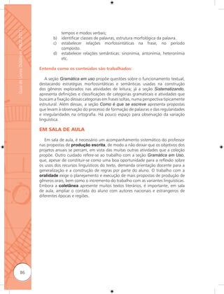 Guia de Livros Didáticos PNLD 2011

                                                 tempos e modos verbais;
                                            b)   identificar classes de palavras, estrutura morfológica da palavra.
                                            c)   estabelecer relações morfossintáticas na frase, no período
                                                 composto.
                                            d)   estabelecer relações semânticas: sinonímia, antonímia, heteronímia
                                                 etc.

                                     Entenda como os conteúdos são trabalhados:

                                        A seção Gramática em uso propõe questões sobre o funcionamento textual,
                                     destacando estratégias morfossintáticas e semânticas usadas na construção
                                     dos gêneros explorados nas atividades de leitura; já a seção Sistematizando,
                                     apresenta definições e classificações de categorias gramaticais e atividades que
                                     buscam a fixação dessas categorias em frases soltas, numa perspectiva tipicamente
                                     estrutural. Além dessas, a seção Como é que se escreve apresenta propostas
                                     que levam à observação do processo de formação de palavras e das regularidades
                                     e irregularidades na ortografia. Há pouco espaço para observação da variação
                                     linguística.

                                     EM SALA DE AULA

                                        Em sala de aula, é necessário um acompanhamento sistemático do professor
                                     nas propostas de produção escrita, de modo a não deixar que os objetivos dos
                                     projetos anuais se percam, em vista das muitas outras atividades que a coleção
                                     propõe. Outro cuidado refere-se ao trabalho com a seção Gramática em Uso,
                                     que, apesar de constituir-se como uma boa oportunidade para a reﬂexão sobre
                                     os usos dos recursos linguísticos do texto, demanda orientação docente para a
                                     generalização e a construção de regras por parte do aluno. O trabalho com a
                                     oralidade exige o planejamento e execução de mais propostas de produção de
                                     gêneros orais, bem como o incremento do trabalho com as variantes linguísticas.
                                     Embora a coletânea apresente muitos textos literários, é importante, em sala
                                     de aula, ampliar o contato do aluno com autores nacionais e estrangeiros de
                                     diferentes épocas e regiões.




              86
 