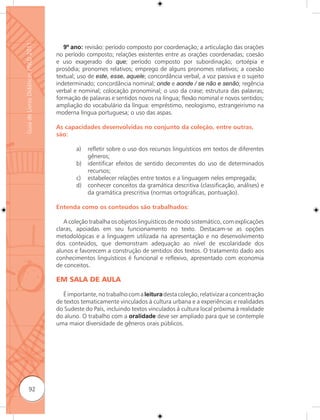 Guia de Livros Didáticos PNLD 2011

                                        9º ano: revisão: período composto por coordenação; a articulação das orações
                                     no período composto; relações existentes entre as orações coordenadas; coesão
                                     e uso exagerado do que; período composto por subordinação; ortoépia e
                                     prosódia; pronomes relativos; emprego de alguns pronomes relativos; a coesão
                                     textual; uso de este, esse, aquele; concordância verbal, a voz passiva e o sujeito
                                     indeterminado; concordância nominal; onde e aonde / se não e senão; regência
                                     verbal e nominal; colocação pronominal; o uso da crase; estrutura das palavras;
                                     formação de palavras e sentidos novos na língua; ﬂexão nominal e novos sentidos;
                                     ampliação do vocabulário da língua: empréstimo, neologismo, estrangeirismo na
                                     moderna língua portuguesa; o uso das aspas.

                                     As capacidades desenvolvidas no conjunto da coleção, entre outras,
                                     são:

                                             a)   reﬂetir sobre o uso dos recursos linguísticos em textos de diferentes
                                                  gêneros;
                                             b)   identificar efeitos de sentido decorrentes do uso de determinados
                                                  recursos;
                                             c)   estabelecer relações entre textos e a linguagem neles empregada;
                                             d)   conhecer conceitos da gramática descritiva (classificação, análises) e
                                                  da gramática prescritiva (normas ortográficas, pontuação).

                                     Entenda como os conteúdos são trabalhados:

                                        A coleção trabalha os objetos linguísticos de modo sistemático, com explicações
                                     claras, apoiadas em seu funcionamento no texto. Destacam-se as opções
                                     metodológicas e a linguagem utilizada na apresentação e no desenvolvimento
                                     dos conteúdos, que demonstram adequação ao nível de escolaridade dos
                                     alunos e favorecem a construção de sentidos dos textos. O tratamento dado aos
                                     conhecimentos linguísticos é funcional e reﬂexivo, apresentado com economia
                                     de conceitos.

                                     EM SALA DE AULA

                                        É importante, no trabalho com a leitura desta coleção, relativizar a concentração
                                     de textos tematicamente vinculados à cultura urbana e a experiências e realidades
                                     do Sudeste do País, incluindo textos vinculados à cultura local próxima à realidade
                                     do aluno. O trabalho com a oralidade deve ser ampliado para que se contemple
                                     uma maior diversidade de gêneros orais públicos.




              92
 