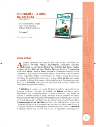 PORTUGUÊS – A ARTE




                                                                                        Guia de Livros Didáticos PNLD 2011
DA PALAVRA
  24971COL01

  João Carlos Rocha Campos
  Flávio Nigro Rodrigues
  Gabriela Rodella de Oliveira

  Editora AJS




VISÃO GERAL



A
        coleção apresenta sete capítulos em cada volume, intitulados por
        gêneros: Poemas, Fábulas, Reportagens, Entrevistas, Crônicas,
        Debates; suportes: Livros, Dicionários e enciclopédias, Cartas e outras
correspondências, Diários e blogs, Rádio e TV; e por domínios: Propaganda e
publicidade, Ficção cientíﬁca, Textos opinativos. Paralelamente às propostas de
compreensão e produção de diferentes gêneros, abordam-se sistematicamente
recursos linguísticos usados na composição dos textos e regras da gramática
normativa. Os capítulos terminam com as seções Leitura da arte, que propõe
um trabalho de leitura de linguagens não verbais (pinturas, fotografias, cartazes,
anúncios), e Multimídia, que sugere uma seleção de livros, músicas, filmes e sites
relacionados ao gênero do capítulo.

    A coletânea é variada, com textos literários de autores representativos da
literatura brasileira e mundial. As atividades de leitura contribuem apenas
parcialmente para o desenvolvimento do aluno como leitor, pois deixam de
explorar as relações ideológicas, éticas, políticas e estéticas presentes nos textos.
As questões contemplam satisfatoriamente a compreensão do texto, mas dedicam
um grande espaço ao reconhecimento da estrutura dos gêneros. As atividades
de produção de textos escritos contribuem para elaboração do tema e para
composição do gênero, e, em menor escala, para a construção da textualidade. A
circulação dos textos é proposta para o ambiente escolar e familiar. A oralidade
é explorada apenas nos volumes oito e nove. A proposta de exploração dos



                                                                                        93
 