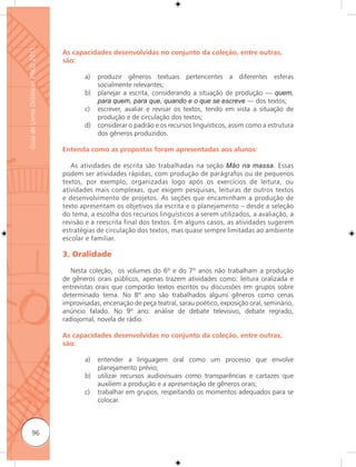 Guia de Livros Didáticos PNLD 2011

                                     As capacidades desenvolvidas no conjunto da coleção, entre outras,
                                     são:

                                            a)   produzir gêneros textuais pertencentes a diferentes esferas
                                                 socialmente relevantes;
                                            b)   planejar a escrita, considerando a situação de produção — quem,
                                                 para quem, para que, quando e o que se escreve — dos textos;
                                            c)   escrever, avaliar e revisar os textos, tendo em vista a situação de
                                                 produção e de circulação dos textos;
                                            d)   considerar o padrão e os recursos linguísticos, assim como a estrutura
                                                 dos gêneros produzidos.

                                     Entenda como as propostas foram apresentadas aos alunos:

                                        As atividades de escrita são trabalhadas na seção Mão na massa. Essas
                                     podem ser atividades rápidas, com produção de parágrafos ou de pequenos
                                     textos, por exemplo, organizadas logo após os exercícios de leitura, ou
                                     atividades mais complexas, que exigem pesquisas, leituras de outros textos
                                     e desenvolvimento de projetos. As seções que encaminham a produção de
                                     texto apresentam os objetivos da escrita e o planejamento – desde a seleção
                                     do tema, a escolha dos recursos linguísticos a serem utilizados, a avaliação, a
                                     revisão e a reescrita final dos textos. Em alguns casos, as atividades sugerem
                                     estratégias de circulação dos textos, mas quase sempre limitadas ao ambiente
                                     escolar e familiar.

                                     3. Oralidade

                                        Nesta coleção, os volumes do 6º e do 7º anos não trabalham a produção
                                     de gêneros orais públicos, apenas trazem atividades como: leitura oralizada e
                                     entrevistas orais que comporão textos escritos ou discussões em grupos sobre
                                     determinado tema. No 8º ano são trabalhados alguns gêneros como cenas
                                     improvisadas, encenação de peça teatral, sarau poético, exposição oral, seminário,
                                     anúncio falado. No 9º ano: análise de debate televisivo, debate regrado,
                                     radiojornal, novela de rádio.

                                     As capacidades desenvolvidas no conjunto da coleção, entre outras,
                                     são:

                                            a)   entender a linguagem oral como um processo que envolve
                                                 planejamento prévio;
                                            b)   utilizar recursos audiovisuais como transparências e cartazes que
                                                 auxiliem a produção e a apresentação de gêneros orais;
                                            c)   trabalhar em grupos, respeitando os momentos adequados para se
                                                 colocar.



              96
 