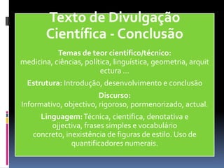 Texto de Divulgação
Científica - Conclusão
Temas de teor científico/técnico:
medicina, ciências, política, linguística, geometria, arquit
ectura …
Estrutura: Introdução, desenvolvimento e conclusão
Discurso:
Informativo, objectivo, rigoroso, pormenorizado, actual.
Linguagem:Técnica, cientifica, denotativa e
ojjectiva, frases simples e vocabulário
concreto, inexistência de figuras de estilo. Uso de
quantificadores numerais.
 