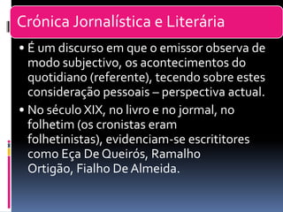 Crónica Jornalística e Literária
• É um discurso em que o emissor observa de
modo subjectivo, os acontecimentos do
quotidiano (referente), tecendo sobre estes
consideração pessoais – perspectiva actual.
• No século XIX, no livro e no jormal, no
folhetim (os cronistas eram
folhetinistas), evidenciam-se escrititores
como Eça De Queirós, Ramalho
Ortigão, Fialho De Almeida.
 