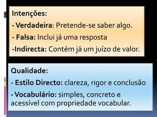 Intenções:
-Verdadeira: Pretende-se saber algo.
- Falsa: Inclui já uma resposta
-Indirecta: Contém já um juízo de valor.
Qualidade:
- Estilo Directo: clareza, rigor e conclusão
-Vocabulário: simples, concreto e
acessível com propriedade vocabular.
 