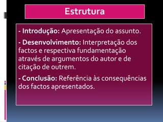 Estrutura
- Introdução: Apresentação do assunto.
- Desenvolvimento: Interpretação dos
factos e respectiva fundamentação
através de argumentos do autor e de
citação de outrem.
- Conclusão: Referência às consequências
dos factos apresentados.
 