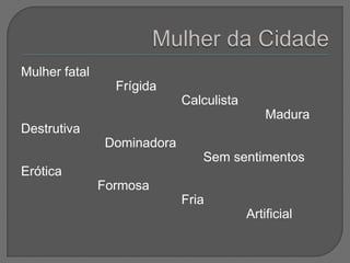 Mulher fatal
                 Frígida
                            Calculista
                                             Madura
Destrutiva
               Dominadora
                               Sem sentimentos
Erótica
               Formosa
                            Fria
                                         Artificial
 