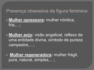  Mulher      opressora: mulher nórdica,
    fria,…;

 Mulher   anjo: visão angelical, reflexo de
    uma entidade divina, símbolo de pureza
    campestre,…;

   Mulher regeneradora: mulher frágil,
    pura, natural, simples,…;
 