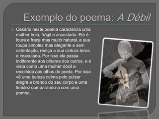    Cesário neste poema caracteriza uma
    mulher bela, frágil e assustada. Ela é
    loura e fraca mas muito natural, a sua
    roupa simples mas elegante e sem
    ostentação, realça a sua cintura terna
    e imaculada. Por isso ela passa
    indiferente aos olhares dos outros, e é
    vista como uma mulher dócil e
    recolhida aos olhos do poeta. Por isso
    vê uma beleza calma pelo pulsar
    alegre e brando do seu corpo e uma
    timidez comparando-a com uma
    pomba.
 