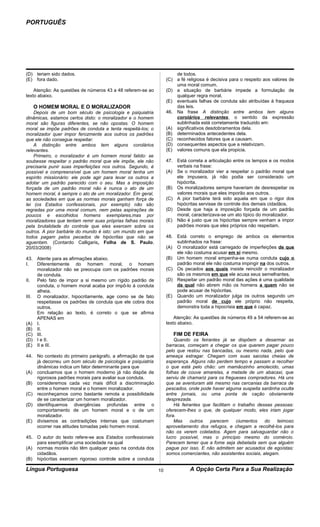PORTUGUÊS




(D) teriam sido dados.                                                de todos.
(E) fora dado.                                                    (C) a fé religiosa é decisiva para o respeito aos valores de
                                                                      uma moral comum.
    Atenção: As questões de números 43 a 48 referem-se ao         (D) a situação de barbárie impede a formulação de
texto abaixo.                                                         qualquer regra moral.
                                                                  (E) eventuais falhas de conduta são atribuídas à fraqueza
   O HOMEM MORAL E O MORALIZADOR                                      das leis.
    Depois de um bom século de psicologia e psiquiatria           46. Na frase A distinção entre ambos tem alguns
dinâmicas, estamos certos disto: o moralizador e o homem              corolários relevantes, o sentido da expressão
moral são figuras diferentes, se não opostas. O homem                 sublinhada está corretamente traduzido em:
moral se impõe padrões de conduta e tenta respeitá-los; o         (A) significativos desdobramentos dela.
moralizador quer impor ferozmente aos outros os padrões           (B) determinados antecedentes dela.
que ele não consegue respeitar.                                   (C) reconhecidos fatores que a causam.
    A distinção entre ambos tem alguns corolários                 (D) consequentes aspectos que a relativizam.
relevantes.                                                       (E) valores comuns que ela propicia.
    Primeiro, o moralizador é um homem moral falido: se
soubesse respeitar o padrão moral que ele impõe, ele não          47. Está correta a articulação entre os tempos e os modos
precisaria punir suas imperfeições nos outros. Segundo, é             verbais na frase:
possível e compreensível que um homem moral tenha um              (A) Se o moralizador vier a respeitar o padrão moral que
espírito missionário: ele pode agir para levar os outros a            ele impusera, já não podia ser considerado um
adotar um padrão parecido com o seu. Mas a imposição                  hipócrita.
forçada de um padrão moral não é nunca o ato de um                (B) Os moralizadores sempre haveriam de desrespeitar os
homem moral, é sempre o ato de um moralizador. Em geral,              valores morais que eles imporão aos outros.
as sociedades em que as normas morais ganham força de             (C) A pior barbárie terá sido aquela em que o rigor dos
lei (os Estados confessionais, por exemplo) não são                   hipócritas servisse de controle dos demais cidadãos.
regradas por uma moral comum, nem pelas aspirações de             (D) Desde que haja a imposição forçada de um padrão
poucos e escolhidos homens exemplares,mas por                         moral, caracterizava-se um ato típico do moralizador.
moralizadores que tentam remir suas próprias falhas morais        (E) Não é justo que os hipócritas sempre venham a impor
pela brutalidade do controle que eles exercem sobre os                padrões morais que eles próprios não respeitam.
outros. A pior barbárie do mundo é isto: um mundo em que
todos pagam pelos pecados de hipócritas que não se                48. Está correto o emprego de ambos os elementos
aguentam. (Contardo Calligaris, Folha de S. Paulo,                    sublinhados na frase:
20/03/2008)                                                       (A) O moralizador está carregado de imperfeições de que
                                                                      ele não costuma acusar em si mesmo.
43. Atente para as afirmações abaixo.                             (B) Um homem moral empenha-se numa conduta cujo o
I.   Diferentemente do homem moral, o homem                           padrão moral ele não costuma impingir na dos outros.
     moralizador não se preocupa com os padrões morais            (C) Os pecados aos quais insiste reincidir o moralizador
     de conduta.                                                      são os mesmos em que ele acusa seus semelhantes.
II.  Pelo fato de impor a si mesmo um rígido padrão de            (D) Respeitar um padrão moral das ações é uma qualidade
     conduta, o homem moral acaba por impô-lo à conduta               da qual não abrem mão os homens a quem não se
     alheia.                                                          pode acusar de hipócritas.
III. O moralizador, hipocritamente, age como se de fato           (E) Quando um moralizador julga os outros segundo um
     respeitasse os padrões de conduta que ele cobra dos              padrão moral de cujo ele próprio não respeita,
     outros.                                                          demonstra toda a hipocrisia em que é capaz.
     Em relação ao texto, é correto o que se afirma
     APENAS em                                                        Atenção: As questões de números 49 a 54 referem-se ao
(A) I.                                                            texto abaixo.
(B) II.
(C) III.                                                             FIM DE FEIRA
(D) I e II.                                                           Quando os feirantes já se dispõem a desarmar as
(E) II e III.                                                     barracas, começam a chegar os que querem pagar pouco
                                                                  pelo que restou nas bancadas, ou mesmo nada, pelo que
44. No contexto do primeiro parágrafo, a afirmação de que         ameaça estragar. Chegam com suas sacolas cheias de
    já decorreu um bom século de psicologia e psiquiatria         esperança. Alguns não perdem tempo e passam a recolher
    dinâmicas indica um fator determinante para que               o que está pelo chão: um mamãozinho amolecido, umas
(A) concluamos que o homem moderno já não dispõe de               folhas de couve amarelas, a metade de um abacaxi, que
    rigorosos padrões morais para avaliar sua conduta.            serviu de chamariz para os fregueses compradores. Há uns
(B) consideremos cada vez mais difícil a discriminação            que se aventuram até mesmo nas cercanias da barraca de
    entre o homem moral e o homem moralizador.                    pescados, onde pode haver alguma suspeita sardinha oculta
(C) reconheçamos como bastante remota a possibilidade             entre jornais, ou uma ponta de cação obviamente
    de se caracterizar um homem moralizador.                      desprezada.
(D) identifiquemos divergências profundas entre o                     Há feirantes que facilitam o trabalho dessas pessoas:
    comportamento de um homem moral e o de um                     oferecem-lhes o que, de qualquer modo, eles iriam jogar
    moralizador.                                                  fora.
(E) divisemos as contradições internas que costumam                   Mas    outros   parecem     ciumentos     do   teimoso
    ocorrer nas atitudes tomadas pelo homem moral.                aproveitamento dos refugos, e chegam a recolhê-los para
                                                                  não os verem coletados. Agem para salvaguardar não o
45. O autor do texto refere-se aos Estados confessionais          lucro possível, mas o princípio mesmo do comércio.
    para exemplificar uma sociedade na qual                       Parecem temer que a fome seja debelada sem que alguém
(A) normas morais não têm qualquer peso na conduta dos            pague por isso. E não admitem ser acusados de egoístas:
    cidadãos.                                                     somos comerciantes, não assistentes sociais, alegam.
(B) hipócritas exercem rigoroso controle sobre a conduta

Língua Portuguesa                                            10              A Opção Certa Para a Sua Realização
 