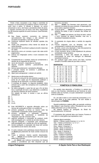PORTUGUÊS




    Finda a feira, esvaziada a rua, chega o caminhão da                 funcionou uma feira.
limpeza e os funcionários da prefeitura varrem e lavam tudo,        (C) Não ...... (aludir) aos feirantes mais generosos, que
entre risos e gritos. O trânsito é liberado, os carros                  oferecem as sobras de seus produtos, a observação do
atravancam a rua e, não fosse o persistente cheiro de peixe,            autor sobre o egoísmo humano.
a ninguém ocorreria que ali houve uma feira, frequentada            (D) A pouca gente ...... (deixar) de sensibilizar os penosos
por tão diversas espécies de seres humanos. (Joel Rubinato,             detalhes da coleta, a que o narrador deu ênfase em
inédito)                                                                seu texto.
                                                                    (E) Não ...... (caber) aos leitores, por força do texto, criticar
49. Nas frases parecem ciumentos do teimoso                             o lucro razoável de alguns feirantes, mas sim, a
    aproveitamento dos refugos e não admitem ser                        inaceitável impiedade de outros.
    acusados de egoístas, o narrador do texto
(A) mostra-se imparcial diante de atitudes opostas dos              54. A supressão da vírgula altera o sentido da seguinte
    feirantes.                                                          frase:
(B) revela uma perspectiva crítica diante da atitude de             (A) Fica-se indignado com os feirantes, que não
    certos feirantes.                                                   compreendem a carência dos mais pobres.
(C) demonstra não reconhecer qualquer proveito nesse tipo           (B) No texto, ocorre uma descrição o mais fiel possível da
    de coleta.                                                          tradicional coleta de um fim de feira.
(D) assume-se como um cronista a quem não cabe emitir               (C) A todo momento, dá-se o triste espetáculo de pobreza
    julgamentos.                                                        centralizado nessa narrativa.
(E) insinua sua indignação contra o lucro excessivo dos             (D) Certamente, o leitor não deixará de observar a
    feirantes.                                                          preocupação do autor em distinguir os diferentes
                                                                        caracteres humanos.
50. Considerando-se o contexto, traduz-se corretamente o            (E) Em qualquer lugar onde ocorra uma feira, ocorrerá
    sentido de um segmento do texto em:                                 também a humilde coleta de que trata a crônica.
(A) serviu de chamariz respondeu ao chamado.
(B) alguma suspeita sardinha possivelmente uma                       RESPOSTAS
    sardinha.                                                          1. A 11. C          21.   A   E       B        D
(C) teimoso aproveitamento = persistente utilização.                  2. B 12. A          22.   E   B       A        E
(D) o princípio mesmo do comércio = preâmbulo da                      3. E 13. B          23.   B   A       C        D
    operação comercial.                                                4. C 14. E          24.   A   C       D        A
(E) Agem para salvaguardar = relutam em admitir.                      5. A 15. D          25.   E   E       B
                                                                       6. E 16. A          26.   D   B       A
51. Atente para as afirmações abaixo.                                  7. B 17. C          27.   A   A       E
I.   Os riscos do consumo de uma sardinha suspeita ou da               8. A 18. D          28.   C   C       D
     ponta de um cação que foi desprezada justificam o                 9. D 19. E          29.   B   D       B
     emprego de se aventuram, no primeiro parágrafo.                   10. B 20. B         30.   D   E       C
II.  O emprego de alegam, no segundo parágrafo, deixa
     entrever que o autor não compactua com a justificativa                       FONÉTICA E FONOLOGIA
     dos feirantes.
III. No último parágrafo, o autor faz ver que o fim da feira
     traz a superação de tudo o que determina a existência              Em sentido mais elementar, a Fonética é o estudo dos
     de diversas espécies de seres humanos.                         sons ou dos fonemas, entendendo-se por fonemas os sons
     Em relação ao texto, é correto o que se afirma                 emitidos pela voz humana, os quais caracterizam a oposição
     APENAS em                                                      entre os vocábulos.
(A) I.
(B) II.                                                                Ex.: em pato e bato é o som inicial das consoantes p- e b-
(C) III.                                                            que opõe entre si as duas palavras. Tal som recebe a
(D) I e II.                                                         denominação de FONEMA.
(E) II e III.
                                                                        Quando proferimos a palavra aflito, por exemplo, emitimos
52. Está INCORRETA a seguinte afirmação sobre um                    três sílabas e seis fonemas: a-fli-to. Percebemos que numa
    recurso de construção do texto: no contexto do                  sílaba pode haver um ou mais fonemas.
(A) primeiro parágrafo, a forma ou mesmo nada faz                       No sistema fonética do português do Brasil há,
    subentender a expressão verbal querem pagar.                    aproximadamente, 33 fonemas.
(B) primeiro    parágrafo,    a    expressão     fregueses
    compradores faz subentender a existência de                        É importante não confundir letra com fonema. Fonema é
    “fregueses” que não compram nada.                               som, letra é o sinal gráfico que representa o som.
(C) segundo parágrafo, a expressão de qualquer modo
    está empregada com o sentido de de toda maneira.                   Vejamos alguns exemplos:
(D) segundo parágrafo, a expressão para salvaguardar                   Manhã – 5 letras e quatro fonemas: m / a / nh / ã
    está empregada com o sentido de a fim de resguardar.               Táxi – 4 letras e 5 fonemas: t / a / k / s / i
(E) terceiro parágrafo, a expressão não fosse tem sentido              Corre – letras: 5: fonemas: 4
    equivalente ao de mesmo não sendo.                                 Hora – letras: 4: fonemas: 3
                                                                       Aquela – letras: 6: fonemas: 5
53. O verbo indicado entre parênteses deverá flexionar-se              Guerra – letras: 6: fonemas: 4
    no plural para preencher de modo correto a lacuna da               Fixo – letras: 4: fonemas: 5
    frase:                                                             Hoje – 4 letras e 3 fonemas
(A) Frutas e verduras, mesmo quando desprezadas,                       Canto – 5 letras e 4 fonemas
    não ...... (deixar) de as recolher quem não pode pagar             Tempo – 5 letras e 4 fonemas
    pelas boas e bonitas.                                              Campo – 5 letras e 4 fonemas
(B) ......-se (dever) aos ruidosos funcionários da limpeza             Chuva – 5 letras e 4 fonemas
    pública a providência que fará esquecer que ali

Língua Portuguesa                                              11               A Opção Certa Para a Sua Realização
 
