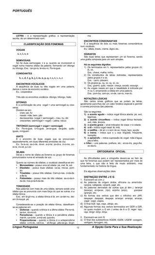 PORTUGUÊS




   LETRA - é a representação gráfica, a representação                           ma.
escrita, de um determinado som.
                                                                            ENCONTROS CONSONANTAIS
            CLASSIFICAÇÃO DOS FONEMAS                                       É a sequência de dois ou mais fonemas consonânticos
                                                                         num vocábulo.
   VOGAIS                                                                   Ex.: atleta, brado, creme, digno etc.

     a, e, i, o, u                                                         DÍGRAFOS
                                                                           São duas letras que representam um só fonema, sendo
    SEMIVOGAIS                                                           uma grafia composta para um som simples.
    Só há duas semivogais: i e u, quando se incorporam à
vogal numa mesma sílaba da palavra, formando um ditongo                     Há os seguintes dígrafos:
ou tritongo. Exs.: cai-ça-ra, te-sou-ro, Pa-ra-guai.                        1) Os terminados em h, representados pelos grupos ch,
                                                                               lh, nh.
   CONSOANTES                                                                  Exs.: chave, malha, ninho.
                                                                            2) Os constituídos de letras dobradas, representados
       b, c, d, f, g, h, j, l, m, n, p, q, r, s, t, v, x, z                    pelos grupos rr e ss.
                                                                               Exs. : carro, pássaro.
   ENCONTROS VOCÁLICOS                                                      3) Os grupos gu, qu, sc, sç, xc, xs.
   A seqüência de duas ou três vogais em uma palavra,                          Exs.: guerra, quilo, nascer, cresça, exceto, exsurgir.
damos o nome de encontro vocálico.                                          4) As vogais nasais em que a nasalidade é indicada por
   Ex.: cooperativa                                                            m ou n, encerrando a sílaba em uma palavra.
                                                                               Exs.: pom-ba, cam-po, on-de, can-to, man-to.
   Três são os encontros vocálicos: ditongo, tritongo, hiato
                                                                             NOTAÇÕES LÉXICAS
   DITONGO                                                                   São certos sinais gráficos que se juntam às letras,
   É a combinação de uma vogal + uma semivogal ou vice-                  geralmente para lhes dar um valor fonético especial e permitir
versa.                                                                   a correta pronúncia das palavras.
   Dividem-se em:
   - orais: pai, fui                                                        São os seguintes:
   - nasais: mãe, bem, pão                                                  1) o acento agudo – indica vogal tônica aberta: pé, avó,
   - decrescentes: (vogal + semivogal) – meu, riu, dói                         lágrimas;
   - crescentes: (semivogal + vogal) – pátria, vácuo                        2) o acento circunflexo – indica vogal tônica fechada:
                                                                               avô, mês, âncora;
    TRITONGO (semivogal + vogal + semivogal)                                3) o acento grave – sinal indicador de crase: ir à cidade;
    Ex.: Pa-ra-guai, U-ru-guai, Ja-ce-guai, sa-guão, quão,                  4) o til – indica vogal nasal: lã, ímã;
iguais, mínguam                                                             5) a cedilha – dá ao c o som de ss: moça, laço, açude;
                                                                            6) o trema – indica que o u soa: lingüeta, freqüente,
    HIATO                                                                      tranqüilo;
    Ê o encontro de duas vogais que se pronunciam                           7) o apóstrofo – indica supressão de vogal: mãe-d’água,
separadamente, em duas diferentes emissões de voz.                             pau-d’alho;
    Ex.: fa-ís-ca, sa-ú-de, do-er, a-or-ta, po-di-a, ci-ú-me, po-           o hífen – une palavras, prefixos, etc.: arcos-íris, peço-lhe,
ei-ra, cru-el, ju-í-zo                                                         ex-aluno.

   SÍLABA                                                                                ORTOGRAFIA OFICIAL
   Dá-se o nome de sílaba ao fonema ou grupo de fonemas
pronunciados numa só emissão de voz.                                        As dificuldades para a ortografia devem-se ao fato de
                                                                         que há fonemas que podem ser representados por mais de
   Quanto ao número de sílabas, o vocábulo classifica-se em:             uma letra, o que não é feito de modo arbitrário, mas
   • Monossílabo - possui uma só sílaba: pá, mel, fé, sol.               fundamentado na história da língua.
   • Dissílabo - possui duas sílabas: ca-sa, me-sa, pom-
     bo.                                                                    Eis algumas observações úteis:
   • Trissílabo - possui três sílabas: Cam-pi-nas, ci-da-de,
     a-tle-ta.
                                                                            DISTINÇÃO ENTRE J E G
   • Polissílabo - possui mais de três sílabas: es-co-la-ri-
                                                                         1. Escrevem-se com J:
     da-de, hos-pi-ta-li-da-de.
                                                                         a) As palavras de origem árabe, africana ou ameríndia:
                                                                            canjica. cafajeste, canjerê, pajé, etc.
    TONICIDADE
                                                                         b) As palavras derivadas de outras que já têm j: laranjal
    Nas palavras com mais de uma sílaba, sempre existe uma
                                                                            (laranja), enrijecer, (rijo), anjinho (anjo),    granjear
sílaba que se pronuncia com mais força do que as outras: é a
                                                                            (granja), etc.
sílaba tônica.
    Exs.: em lá-gri-ma, a sílaba tônica é lá; em ca-der-no, der;         c) As formas dos verbos que têm o infinitivo em JAR.
em A-ma-pá, pá.                                                             despejar: despejei, despeje; arranjar: arranjei, arranje;
                                                                            viajar: viajei, viajeis.
    Considerando-se a posição da sílaba tônica, classificam-             d) O final AJE: laje, traje, ultraje, etc.
se as palavras em:                                                       e) Algumas formas dos verbos terminados em GER e GIR,
    • Oxítonas - quando a tônica é a última sílaba: Pa-ra-ná,               os quais mudam o G em J antes de A e O: reger: rejo,
       sa-bor, do-mi-nó.                                                    reja; dirigir: dirijo, dirija.
    • Paroxítonas - quando a tônica é a penúltima sílaba:
       már-tir, ca-rá-ter, a-má-vel, qua-dro.                            2. Escrevem-se com G:
    • Proparoxítonas - quando a tônica é a antepenúltima                 a) O final dos substantivos AGEM, IGEM, UGEM: coragem,
       sílaba: ú-mi-do, cá-li-ce, ' sô-fre-go, pês-se-go, lá-gri-           vertigem, ferrugem, etc.

Língua Portuguesa                                                   12                A Opção Certa Para a Sua Realização
 