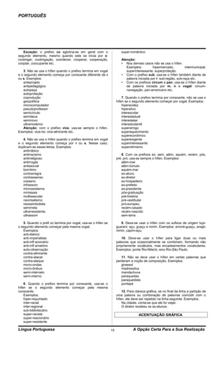 PORTUGUÊS




   Exceção: o prefixo co aglutina-se em geral com o                    super-romântico
segundo elemento, mesmo quando este se inicia por o:
coobrigar, coobrigação, coordenar, cooperar, cooperação,               Atenção:
cooptar, coocupante etc.                                               • Nos demais casos não se usa o hífen.
                                                                          Exemplos:         hipermercado,          intermunicipal,
   3. Não se usa o hífen quando o prefixo termina em vogal                superinteressante, superproteção.
e o segundo elemento começa por consoante diferente de r               • Com o prefixo sub, usa-se o hífen também diante de
ou s. Exemplos:                                                           palavra iniciada por r: sub-região, sub-raça etc.
   anteprojeto                                                         • Com os prefixos circum e pan, usa-se o hífen diante
   antipedagógico                                                         de palavra iniciada por m, n e vogal: circum-
   autopeça                                                               navegação, pan-americano etc.
   autoproteção
   coprodução                                                           7. Quando o prefixo termina por consoante, não se usa o
   geopolítica                                                      hífen se o segundo elemento começar por vogal. Exemplos:
   microcomputador                                                      hiperacidez
   pseudoprofessor                                                      hiperativo
   semicírculo                                                          interescolar
   semideus                                                             interestadual
   seminovo                                                             interestelar
   ultramoderno                                                         interestudantil
   Atenção: com o prefixo vice, usa-se sempre o hífen.                  superamigo
Exemplos: vice-rei, vice-almirante etc.                                 superaquecimento
                                                                        supereconômico
   4. Não se usa o hífen quando o prefixo termina em vogal              superexigente
e o segundo elemento começa por r ou s. Nesse caso,                     superinteressante
duplicam-se essas letras. Exemplos:                                     superotimismo
   antirrábico
   antirracismo                                                        8. Com os prefixos ex, sem, além, aquém, recém, pós,
   antirreligioso                                                   pré, pró, usa-se sempre o hífen. Exemplos:
   antirrugas                                                          além-mar
   antissocial                                                         além-túmulo
   biorritmo                                                           aquém-mar
   contrarregra                                                        ex-aluno
   contrassenso                                                        ex-diretor
   cosseno                                                             ex-hospedeiro
   infrassom                                                           ex-prefeito
   microssistema                                                       ex-presidente
   minissaia                                                           pós-graduação
   multissecular                                                       pré-história
   neorrealismo                                                        pré-vestibular
   neossimbolista                                                      pró-europeu
   semirreta                                                           recém-casado
   ultrarresistente.                                                   recém-nascido
   ultrassom                                                           sem-terra

   5. Quando o prefi xo termina por vogal, usa-se o hífen se            9. Deve-se usar o hífen com os sufixos de origem tupi-
o segundo elemento começar pela mesma vogal.                        guarani: açu, guaçu e mirim. Exemplos: amoré-guaçu, anajá-
   Exemplos:                                                        mirim, capim-açu.
   anti-ibérico
   anti-imperialista                                                   10. Deve-se usar o hífen para ligar duas ou mais
   anti-infl acionário                                              palavras que ocasionalmente se combinam, formando não
   anti-infl amatório                                               propriamente vocábulos, mas encadeamentos vocabulares.
   auto-observação                                                  Exemplos: ponte Rio-Niterói, eixo Rio-São Paulo.
   contra-almirante
   contra-atacar                                                       11. Não se deve usar o hífen em certas palavras que
   contra-ataque                                                    perderam a noção de composição. Exemplos:
   micro-ondas                                                         girassol
   micro-ônibus                                                        madressilva
   semi-internato                                                      mandachuva
   semi-interno                                                        paraquedas
                                                                       paraquedista
    6. Quando o prefixo termina por consoante, usa-se o                pontapé
hífen se o segundo elemento começar pela mesma
consoante.                                                              12. Para clareza gráfica, se no final da linha a partição de
    Exemplos:                                                       uma palavra ou combinação de palavras coincidir com o
    hiper-requintado                                                hífen, ele deve ser repetido na linha seguinte. Exemplos:
    inter-racial                                                        Na cidade, conta-se que ele foi viajar.
    inter-regional                                                      O diretor recebeu os ex-alunos.
    sub-bibliotecário
    super-racista                                                                   ACENTUAÇÃO GRÁFICA
    super-reacionário
    super-resistente

Língua Portuguesa                                              15              A Opção Certa Para a Sua Realização
 